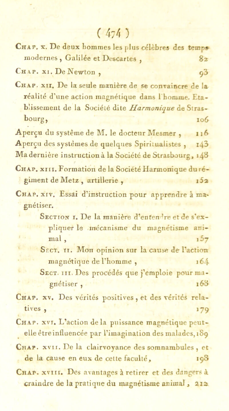 Chap. x. De deux hommes les plus célèbres des temp» modernes , Galilée et Descartes , 82 Chap. xi. De Newton , ç3 Chap. xir. De la seule manière de se convaincre de la réalité d'une action magnétique dans i homme. Eta- blissement de la Société dite Harmonique de Stras- bourg, 106 Aperçu du système de M. le docteur Mesmer , 116 Aperçu des systèmes de quelques Spiritualistes , 140 Ma dernière instruction à la Société de Strasbourg, 148 Chap. xiii. Formation de la Société Harmonique du ré- giment de Metz , artillerie, i5a Chap. xiv. Essai d’instruction pour apprendre à ma- gnétiser. Section i. De la manière d’enten dre et de s’ex- pliquer le mécanisme du magnétisme ani- mal , \bj Sect. ir. Mon opinion sur la cause de l’action magnétique de l'homme , 164 Sect. iii. Des procédés que j’emploie pour ma- gnétiser , 168 Chap. xv. Des vérités positives, et des vérités rela- tives , 179 Chap. xvt. L’action delà puissance magnétique peut- elle être influencée par l’imagination des malades, 189 Chap. xvii. De la clairvoyance des somnambules , et de la cause en eux de cette faculté, 198 Chap. xviir. Des avantages à retirer et des dangers à craindre de la pratique du magnétisme animal, 21a