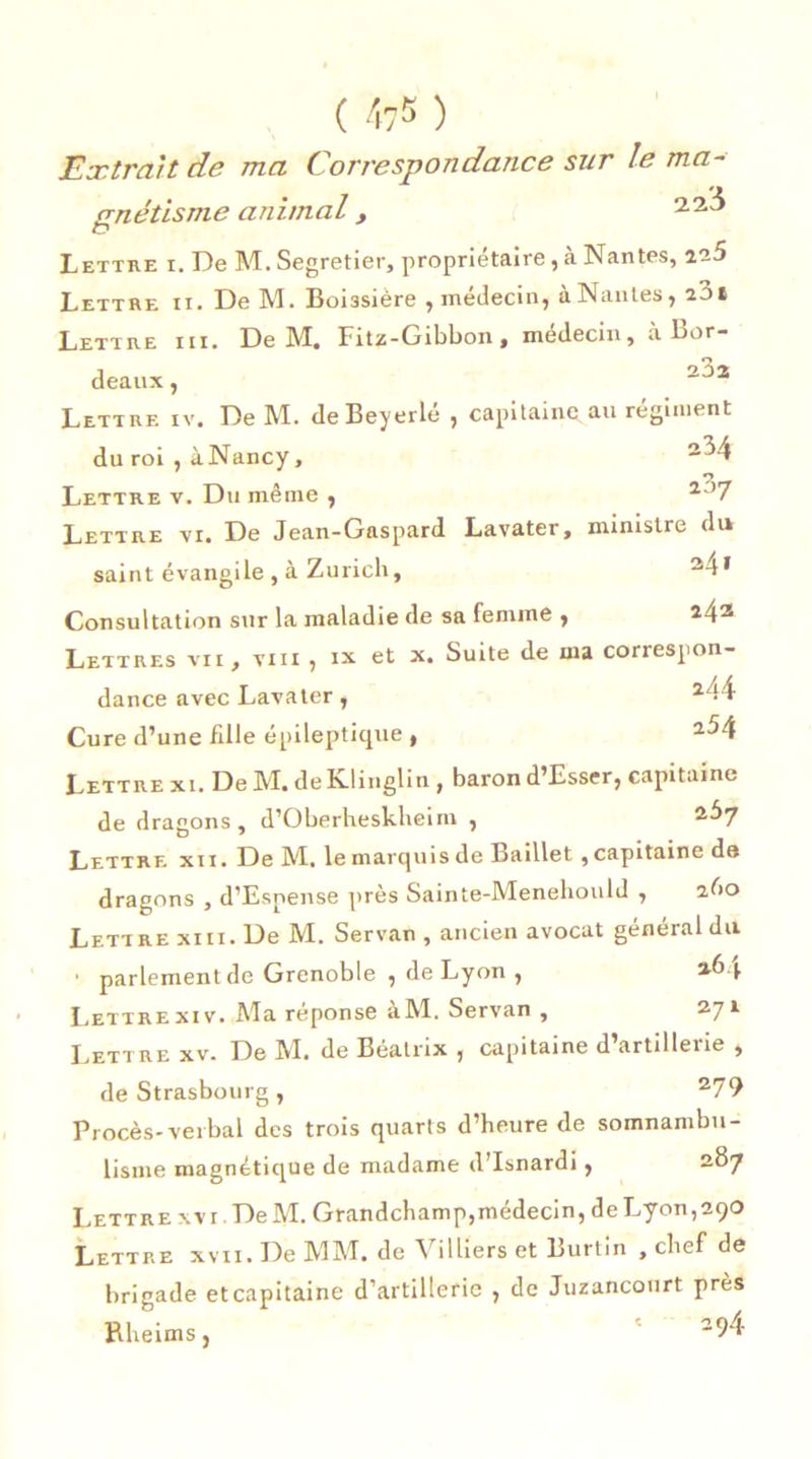 Extrait de ma Correspondance sur le ma- gnétisme animal, Lettre i. De M. Segretier, proprietaire, a Nantes, Lettre ix. De M. Bomsière , médecin, a Nantes, 201 Lettre iii. De 1VÏ. Fitz-Gibbon, médecin, a Bor- deaux , 2^2 Lettre iv. De M. de Beyerlé , capitaine au régiment du roi , à Nancy, 2^4 Lettre v. Du même , 2J7 Lettre vi. De Jean-Gaspard Lavater, ministre du saint évangile , à Zurich, 24* Consultation sur la maladie de sa femme , 243 Lettres vii , vin , ix et x. Suite de ma correspon- dance avec Lavater, 244 Cure d’une fille épileptique , 2^4 Lettre xi. De M. de Klinglin , baron d’Esser, capitaine de dragons, d’Oberhesklieim , 2“*7 Lettre xix. De M. le marquis de Baillet , capitaine de dragons , d’Esnense près Sainte-Menehould , abo Lettre xiii. De M. Servan , ancien avocat général du ■ parlement de Grenoble , de Lyon , Lettrexiv. Ma réponse àM. Servan , 271 Lettre xv. De M. de Eéatrix , capitaine d’artillerie , de Strasbourg, 279 Procès-verbal des trois quarts d’heure de somnambu- lisme magnétique de madame d’Isnardi, 287 Lettre xvi.DeM. Grandchamp, médecin, de Lyon, 290 Lettre xvii. De MM, de Villiers et Burtin , chef de brigade et capitaine d’artillerie , de Juzancourt près Rheims, 294-