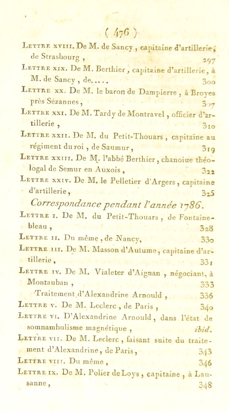 Lettre xviii. De M. de Sancy , capitaine d’artillerie, de Strasbourg , Lettre xix. De M. Berthier, capitaine d’artillerie, à M. de Sancy , de. 3oo Lettre xx, De M. le baron de Dampierre , à Broyés près Sézannes , 3 Lettre xxi. De M. Tardy de Montravel , officier d’ar- tiHerie , 3lo Lettre xxri. De M. du Petit-Thouars , capitaine au régiment du roi , de Saumur, 3ig Lettre xxiii. De M. l’abbé Berthier, chanoine théo- logal de Semur en Auxois , 322 Lettre xxiv. De M. le Pelletier d’Argers , capitaine d’artillerie, 325 Correspondance pendant l'année ij8G. Lettre i. De I\T, du Petit-Thouars , de Fontaine- bleau , 3a8 Lettre ir. Du même , de Nancy, 33o Lettre 111, De 1VI. IMasson d’Autume, capitaine d’ar- tillerie , 331 Lettre iv. De INI. Vialeter d’Aignan , négociant, à Mon ta u ban , 333 Traitement d’Alexandrine Arnould , 336 Lettre v. De M. Leclerc , de Paris , 34o Lettre vi. D'Alexandrine Arnould , dans l'état de somnambulisme magnétique , ibid. Lettre vii. De M. Leclerc, faisant suite du traite- ment d’Alexandrine, de Paris, 343 Lettre vin. Du même , 346 Lettre ix. De M. Polier deLoys , capitaine , à Lau- sanne , 348