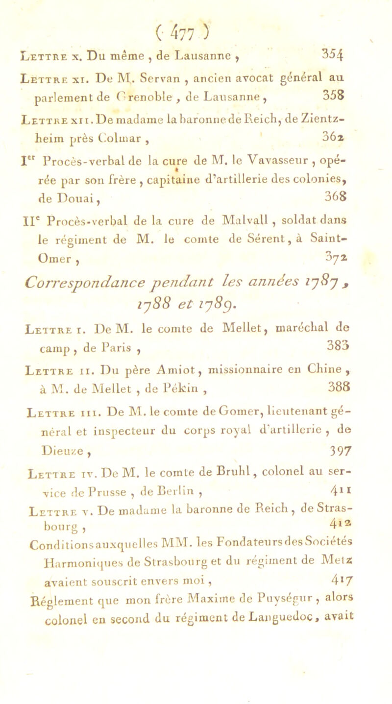 Lettre xi. De M. Servan , ancien avocat général au parlement de Grenoble, de Lausanne, 358 Lettre xii. De madame la baronne de Reich, de Zientz- heim près Colmar , 36z Ier Procès-verbal de la cure de M. le Vavasseur , opé- rée par son frère , capitaine d’artillerie des colonies, de Douai, 368 IIe Procès-verbal de la cure de MalvaU , soldat dans le régiment de M. le comte de Sérent,à Saint- Omer , 374 Correspondance pendant les années 1787 9 1788 et 178y. Lettre 1. De M. le comte de Mellet, maréchal de camp , de Paris , 38a Lettre ii. Du père Amiot, missionnaire en Chine, à M. de Mellet , de Pékin , 388 Lettre iii. De M. le comte de Gomer, lieutenant gé- néral et inspecteur du corps royal d’artillerie , de Dieu/.e, 397 Lettre iv. De M. le comte de Brühl, colonel au ser- vice de Prusse , de Berlin , 411 Lettre y. De madame la baronne de Reich, de Stras- bourg , 413 Conditions auxquelles MM. les Fondateurs des Sociétés Harmoniques de Strasbourg et du régiment de Metz avaient souscrit envers moi, 4*7 Réglement que mon frère Maxime de Puységur , alors colonel en second du régiment de Languedoc, avait