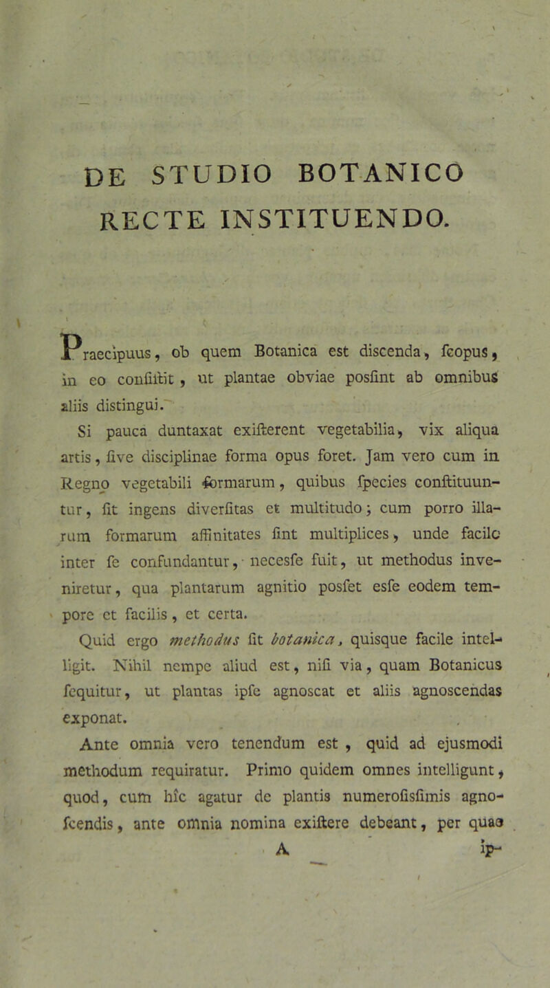 DE STUDIO BOTANICO RECTE INSTITUENDO. Praecipuus, ob quem Botanica est discenda, fcopus, in eo confilfit , ut plantae obviae posfint ab omnibus aliis distingui. Si pauca duntaxat exifterent vegetabilia, vix aliqua artis, live disciplinae forma opus foret. Jam vero cum in Regno vegetabili -formarum, quibus fpccies conftituun- tur, fit ingens diverfitas et multitudo; cum porro illa- rum formarum affinitates fint multiplices , unde facile inter fe confundantur, • necesfe fuit, ut methodus inve- niretur, qua plantarum agnitio posfet esfe eodem tem- pore et facilis, et certa. Quid ergo methodus fit botanica, quisque facile intel- ligit. Nihil nempe aliud est, nifi via, quam Botanicus fequitur, ut plantas ipfe agnoscat et aliis agnoscendas exponat. Ante omnia vero tenendum est , quid ad ejusmodi methodum requiratur. Primo quidem omnes intelligunt, quod, cum hic agatur de plantis numerofisfimis agno- fcendis, ante omnia nomina exiftere debeant, per quao A ip-