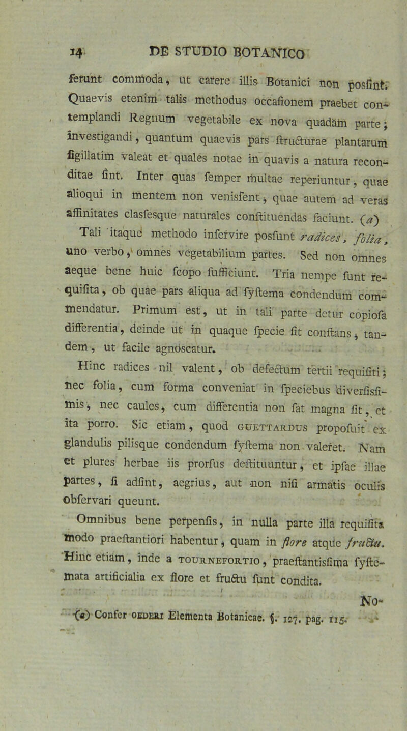 ferunt commoda, ut carere illis Botanici non posfint; Quaevis etenim talis methodus occafionem praebet con- templandi Regnum vegetabile ex nova quadam parte; investigandi, quantum quaevis pars ftrucfturae plantarum figillatim \ aleat et quales notae in quavis a natura recon- ditae fint. Inter quas femper multae reperiuntur, quae alioqui in mentem non venisfent, quae autem ad veras affinitates clasfesque naturales conftituendas faciunt. (a) Tali 'itaqud methodo infervire posfunt radices, folia, uno verbo omnes vegetabilium partes. Sed non omnes aeque bene huic fcopo fufficiunt. Tria nempe funt re- quifita, ob quae pars aliqua ad fyftema condendum com- mendatur. Primum est, ut in tali parte detur copiofa differentia, deinde ut in quaque fpecie lit conftans, tan- dem , ut facile agnoscatur. Hinc radices nil valent, ob defectum tertii requifiti; nec folia, cum forma conveniat in fpeciebus 'diverfisfi- mis, nec caules, cum differentia non fat magna fit, et ita porro. Sic etiam, quod guettardus propofuit' ex glandulis pilisque condendum fyftema non valeret. Nam et plures herbae iis prorfus deftituuntur, et ipfae illae partes, fi adfint, aegrius, aut -non nifi armatis oculis obfervari queunt. Omnibus bene perpenfis, in nulla parte illa rcquifita modo praeftantiori habentur, quam in flore atqUc fruBiu. Hinc etiam, inde a toub.nefor.tio , praeftantisfima fyftc- mata artificialia ex flore et fruftu funt condita. No- 00 Confer qederi Elementa Botanicae. 127* pag.