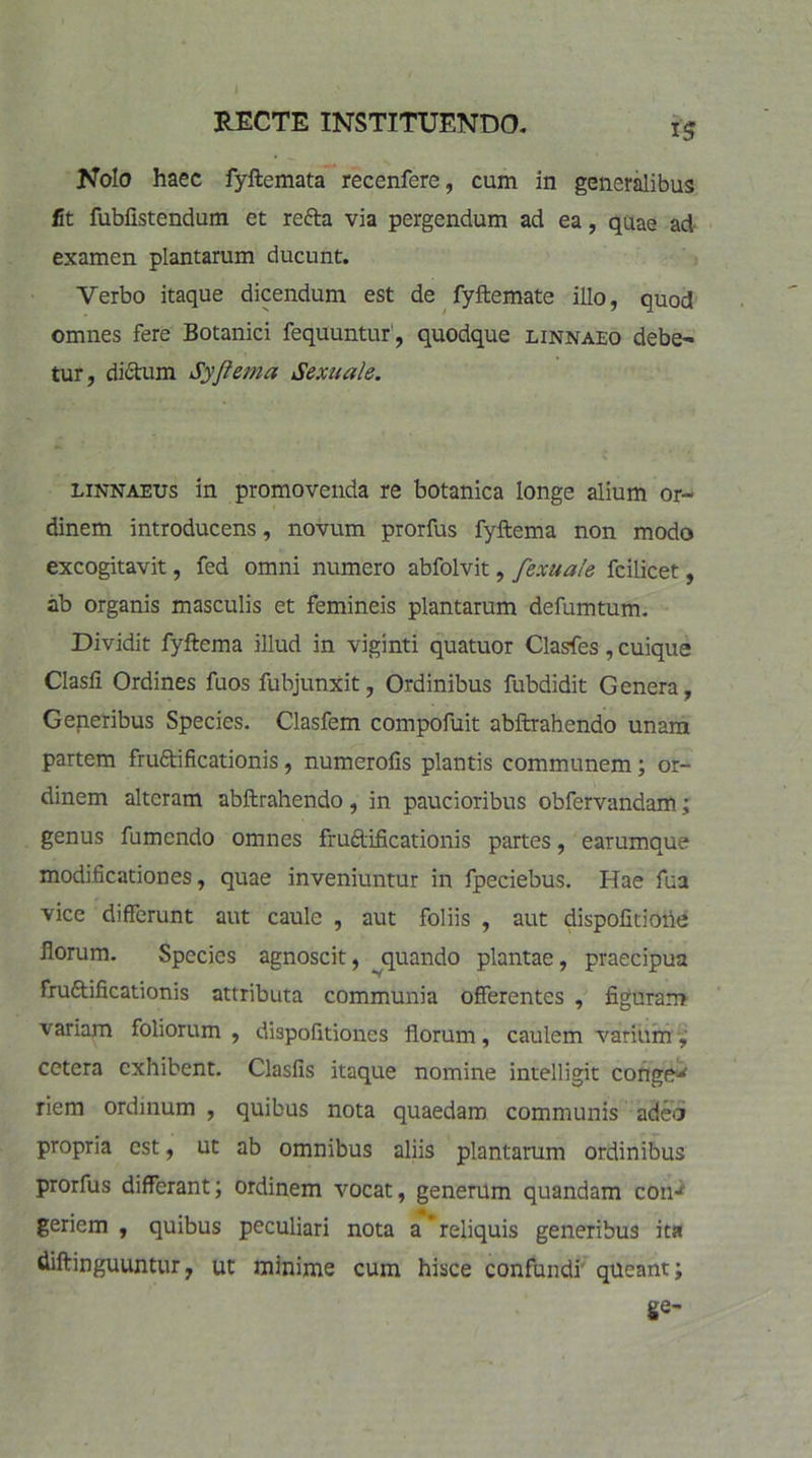 * RECTE INSTITUENDO. 15 Nolo haec fyftemata recenfere, cum in generalibus fit fubfistendum et recta via pergendum ad ea, quae ad examen plantarum ducunt. Verbo itaque dicendum est de fyftemate illo, quod omnes fere Botanici fequuntur, quodque linnaeo debe- tur, dictum Syfiema Sexuale. linnaeus in promovenda re botanica longe alium or- dinem introducens, novum prorfus fyftema non modo excogitavit, fed omni numero abfolvit, fexuale fcilicet, ab organis masculis et femineis plantarum defumtum. Dividit fyftema illud in viginti quatuor Clasfes, cuique Clasfi Ordines fuos fubjunxit, Ordinibus fubdidit Genera, Generibus Species. Clasfem compofuit abftrahendo unam partem frudi ficationis, numerofis plantis communem; or- dinem alteram abftrahendo, in paucioribus obfervandam; genus fumendo omnes frudificationis partes, earumque modificationes, quae inveniuntur in fpeciebus. Hae fua vice differunt aut caule , aut foliis , aut dispofitioiie florum. Species agnoscit, quando plantae, praecipua frudificationis attributa communia offerentes , figuram variam foliorum , dispofitiones florum, caulem varium , cetera exhibent. Clasfis itaque nomine intelligit conge^ riem ordinum , quibus nota quaedam communis adeo propria est, ut ab omnibus aliis plantarum ordinibus prorfus differant; ordinem vocat, generum quandam con-4 * genem , quibus peculiari nota a*reliquis generibus ita diftinguuntur, ut minime cum hisce confundi' queant; ge-