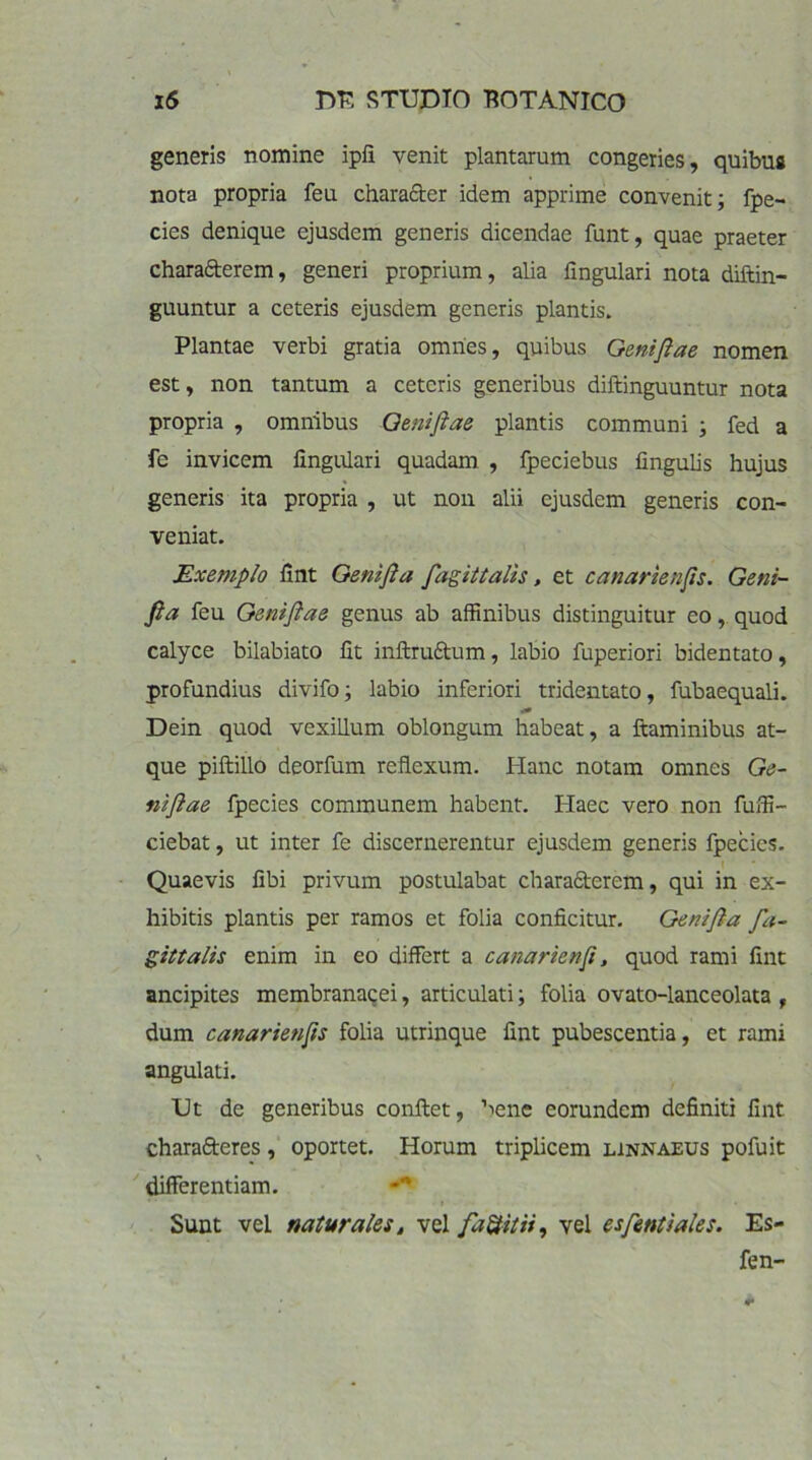 generis nomine ipli venit plantarum congeries, quibus nota propria feu character idem apprime convenit; fpe- cies denique ejusdem generis dicendae funt, quae praeter charaAcrem, generi proprium, alia lingulari nota diftin- guuntur a ceteris ejusdem generis plantis. Plantae verbi gratia omnes, quibus Gentfiae nomen est, non tantum a ceteris generibus diftinguuntur nota propria , omnibus Qenifiae plantis communi ; fed a fc invicem lingulari quadam , fpeciebus lingulis hujus generis ita propria , ut non alii ejusdem generis con- veniat. Exemplo lint Genifia fagittalis, et canarienfis. Geni- fia feu Geniflae genus ab affinibus distinguitur eo, quod calyce bilabiato lit inftruAum, labio fuperiori bidentato, profundius divifo; labio inferiori tridentato, fubaequali. ■i» Dein quod vexillum oblongum habeat, a flaminibus at- que piftillo deorfum reflexum. Hanc notam omnes Ge- niftae fpecies communem habent. Haec vero non fuffi- ciebat, ut inter fe discernerentur ejusdem generis fpecies. ' Quaevis libi privum postulabat charaAerem, qui in ex- hibitis plantis per ramos et folia conficitur. Genifia fa- giltalis enim in eo differt a cana rien fi, quod rami lint ancipites membranacei, articulati; folia ovato-lanceolata , dum canarienfis folia utrinque fint pubescentia, et rami angulati. Ut de generibus conftet, bene eorundem definiti lint charaAeres, oportet. Horum triplicem linnaeus pofuit differentiam. Sunt vel naturales, vel faUitii, vel es fient i ales. Es- fen-