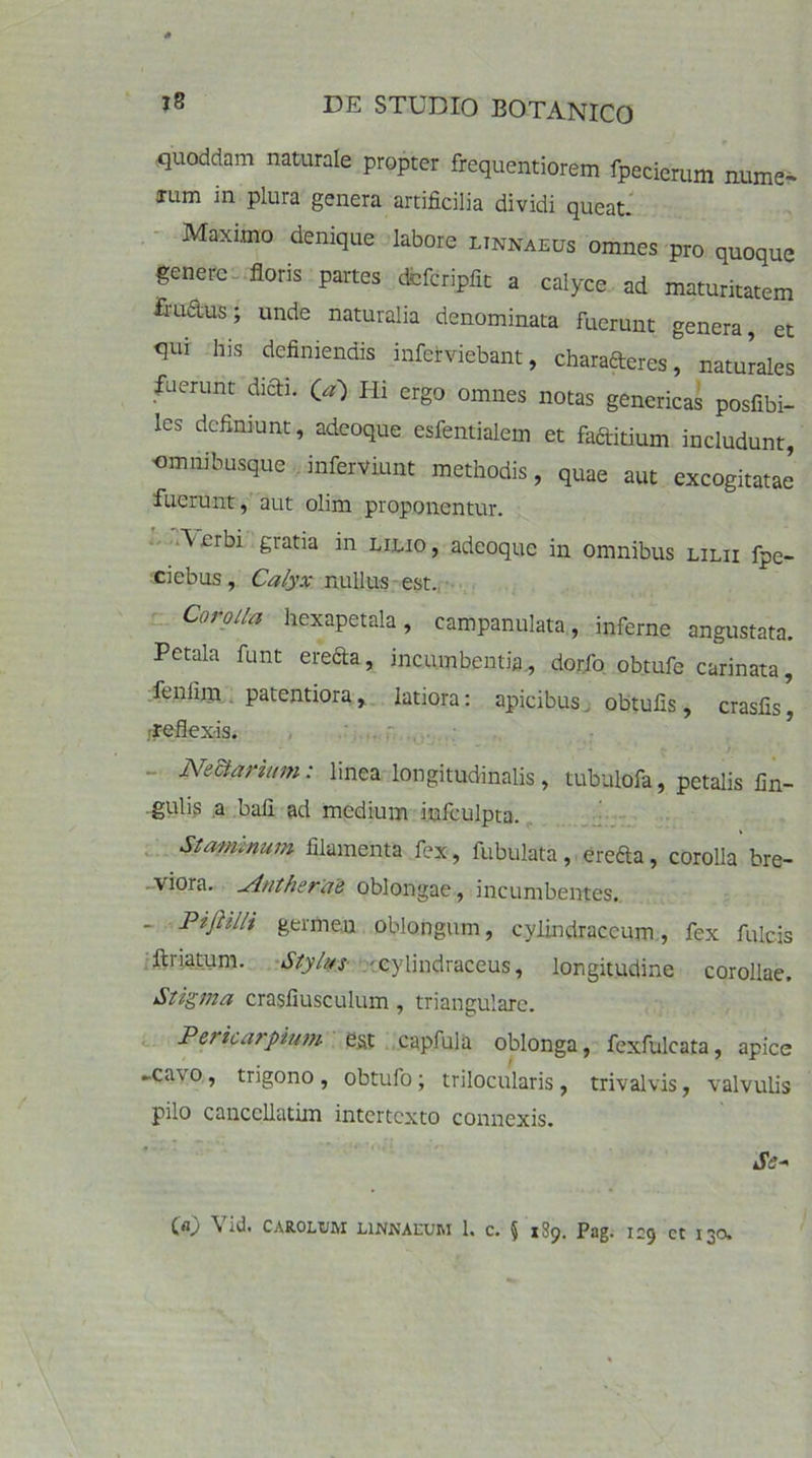 quoddam naturale propter frequentiorem fpecierum nume- xum in plura genera artificilia dividi queat. Maximo denique labore linnaeus omnes pro quoque genere floris partes dcfcripfit a calyce ad maturitatem ftu&us; unde naturalia denominata fuerunt genera, et qui his definiendis inferviebant, charafteres, naturales fuerunt dicU (a) Hi ergo omnes notas genericas posfibi- les definiunt, adeoque esfentialem et faftitium includunt, omnibusque inferviunt methodis, quae aut excogitatae fuerunt, aut olim proponentur. \erbi gratia in lilio, adeoque in omnibus lilii fpe- ciebus, Calyx nullus est. Corolla hexapetala, campanulata, inferne angustata. Petala funt erecta, incumbentia, dorfo obtufe carinata, fenlim patentiora, latiora: apicibus obtufis, crasfis, ■reflexis. Nedtarium: linea longitudinalis, tubulofa, petalis lin- gulis a ball ad medium infculpta. Staminum filamenta fex, fubulata, ere&a, corolla bre- viora. ^intherae oblongae, incumbentes. _ Pijiilli germen oblongum, cylindraccum, fex fulcis ftnatum. Stylus -cylindraceus, longitudine corollae. Stigma crasfiusculum , triangulare. Per icar pium est capfula oblonga, fexfulcata, apice ►cavo, trigono, obtufo; trilocularis, trivalvis, valvulis pilo cancellatim intertexto connexis. Se-' Ca) \ id. CAROLt/M L1NNAEUM 1. c. § 189. Pag. 129 ct 130.