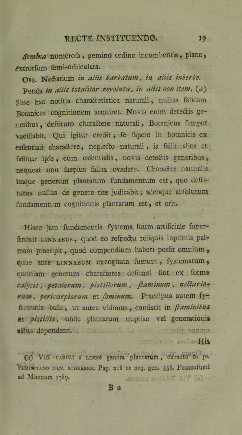 Semina numerofa, gemino ordine incumbentia, plana, dxtrorfum femi-orbiculata. Obs. Neftarium in aliis barbatum; in aliis inberbe. Petala in aliis totaliter revoluta, in aliis non item, (a') Sine hac notitia characteristica naturali, nullus folidam Botanices cognitionem acquiret. Novis enim dete&is ge- neribus , deftituto charactere naturali) Botanicus femper vacillabit. Qui igitur credit, fe fapere in botanicis ex esfentiali charaftere, neglecto naturali, is fallit alios ct fallitur ipfe, cum esfentialis, novis detectis generibus, nequeat non faepius fallax evadere. Character naturalis itaque generum plantarum fundamentum est, quo defti- tutus nullus de genere rite judicabit; adeoque abfolutum fundamentum cognitionis plantarum est, et erit* I • ■ • • • ' ' 'x * « Hisce jam fundamentis fystema fuum-artificiale fuper- ftrUxit LiNNAEtJs, quod eo refpeCtu reliquis inprimis pal- mam praeripit, quod compendium haberi posfit omnium y quae ante linnaeum excogitata fuerunt, fystematum, quoniam generum characteres defumti fint ex forma calycis. -petalorum, pistillorum, flaminum, nefario- rum , pericarpiorum et feminum. Praecipua autem fy- ftematis bafis, ut antea vidimus, confistit in flaminibus it pistillis, unde plantarum nuptiae vel generationis aftus dependent. -■•sn.tm ■ v His faj Vid.-CAROLi'a linn<f genera plantarum, etfraritC‘J b. jo. ‘cirRT*riANo dan. scnxiBCR. Pag. 218 ct 219. gcn. 55&* Francofurti sd Moenum 1789. r /) B a