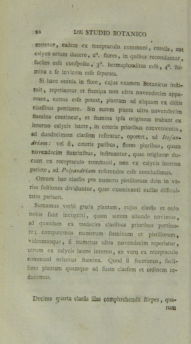 I «2 DE STUDIO BOTANICO meretur, eadem ex receptaculo^ communi, corolla aut calyco ortum ducere, a° flores, in quibus reconduntur, faciles esfe confpedu, 3«. hermaphroditos esfe, 4°. ftj mina a fe invicem esfe feparata. Si haec omnia in flore, cujus examen Botanicus infti- tuit, reperiantur et flamina non ultra novendecim appa- reant, certus esfe potest, plantam ad aliquam ex diftis clasfibus pertinere. Sin autem planta ultra novendecim flamina contineat, et flamina ipfa originem trahant ex interno calycis latere, in ceteris prioribus convenientia, ad duodecimam clasfem referatur, oportet, ad Icofan- driam: vel fi, ceteris paribus, flores pluribus, quam novendecim flaminibus, inftruantur, quae originem du- cunt ex receptaculo communi, non ex calycis interno pariete, ,ad Polyandriam referendos esfe concludimus. Omnes hae clasfes pro numero pistillorum dein in va- rias fectiones dividuntur, quae examinanti nullas difficul- tates pariunt. Sumamus verbi gratia plantam, cujus clasfls et ordo nobis funt incogniti, quam autem aliunde novimus, ad quandam ex tredecim clasfibus prioribus pertine- re ; computemus numerum \ flaminum et pistillorum, Videamusqye, fi numerus ultra novendecim rcperiatur, utrum ex calycis latere interno, an vero ex receptaculo communi oriantur flamina. Quod fi fecerimus, facil- lime plantam quamque ad fuam clasfem et ordinem re- ducemus. Decima quarta clasfls illas comphrehendit ftirpes, qua- rum