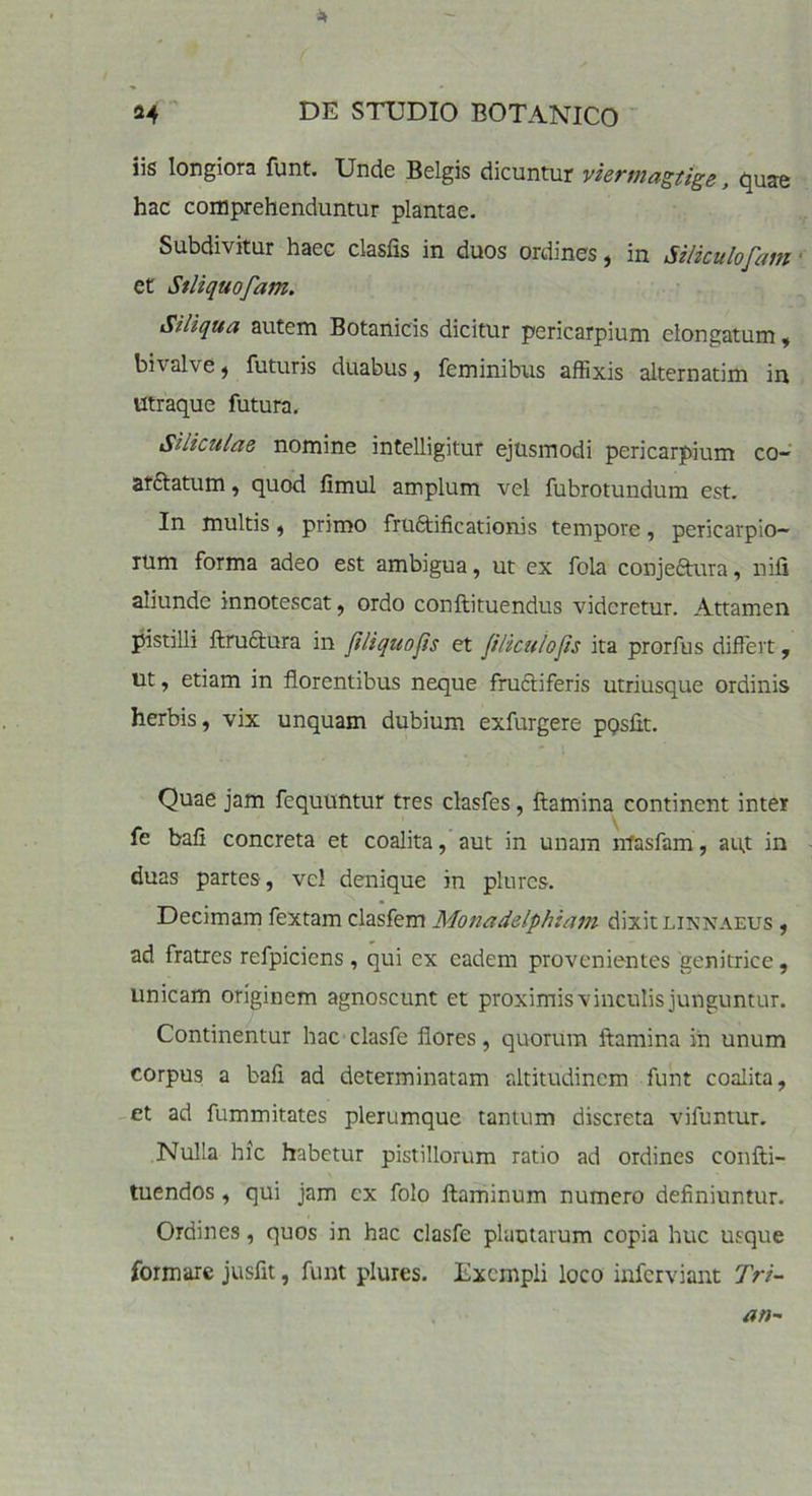 iis longiora funt. Unde Belgis dicuntur viermagtige, quae hac comprehenduntur plantae. Subdivitur haec clasfis in duos ordines, in JViculofam et Stliquofam. Siliqua autem Botanicis dicitur pericarpium elongatum, bivalve, futuris duabus, feminibus affixis alternatim in utraque futura. Siliculas nomine intelligitur ejusmodi pericarpium co- af&atum, quod fimul amplum vel fubrotundum est. In multis, primo fruftificationis tempore, pericarpio- rum forma adeo est ambigua, ut ex fola conjeftura, nifi aliunde innotescat, ordo conftituendus videretur. Attamen pistilli ftructura in fi liquo fis et ftUculofis ita prorfus differt, ut, etiam in florentibus neque fructiferis utriusque ordinis herbis, vix unquam dubium exfurgere pQsfit. Quae jam fequuntur tres clasfes, flamina continent inter fe bafi concreta et coalita, aut in unam nfasfam, au,t in duas partes, vel denique in plures. Decimam fextam clasfem Monadelphiam dixitlinnaeus , ad fratres refpiciens, qui ex eadem provenientes genitrice, unicam originem agnoscunt et proximis vinculis junguntur. Continentur hac clasfe flores, quorum flamina in unum corpus a bafi ad determinatam altitudinem funt coalita, et ad fummitates plerumque tantum discreta vifuntur. Nulla hic habetur pistillorum ratio ad ordines confti- tuendos, qui jam ex folo flaminum numero definiuntur. Ordines, quos in hac clasfe plautarum copia huc usque formare jusfit, funt plures. Exempli loco inferviant Tri-