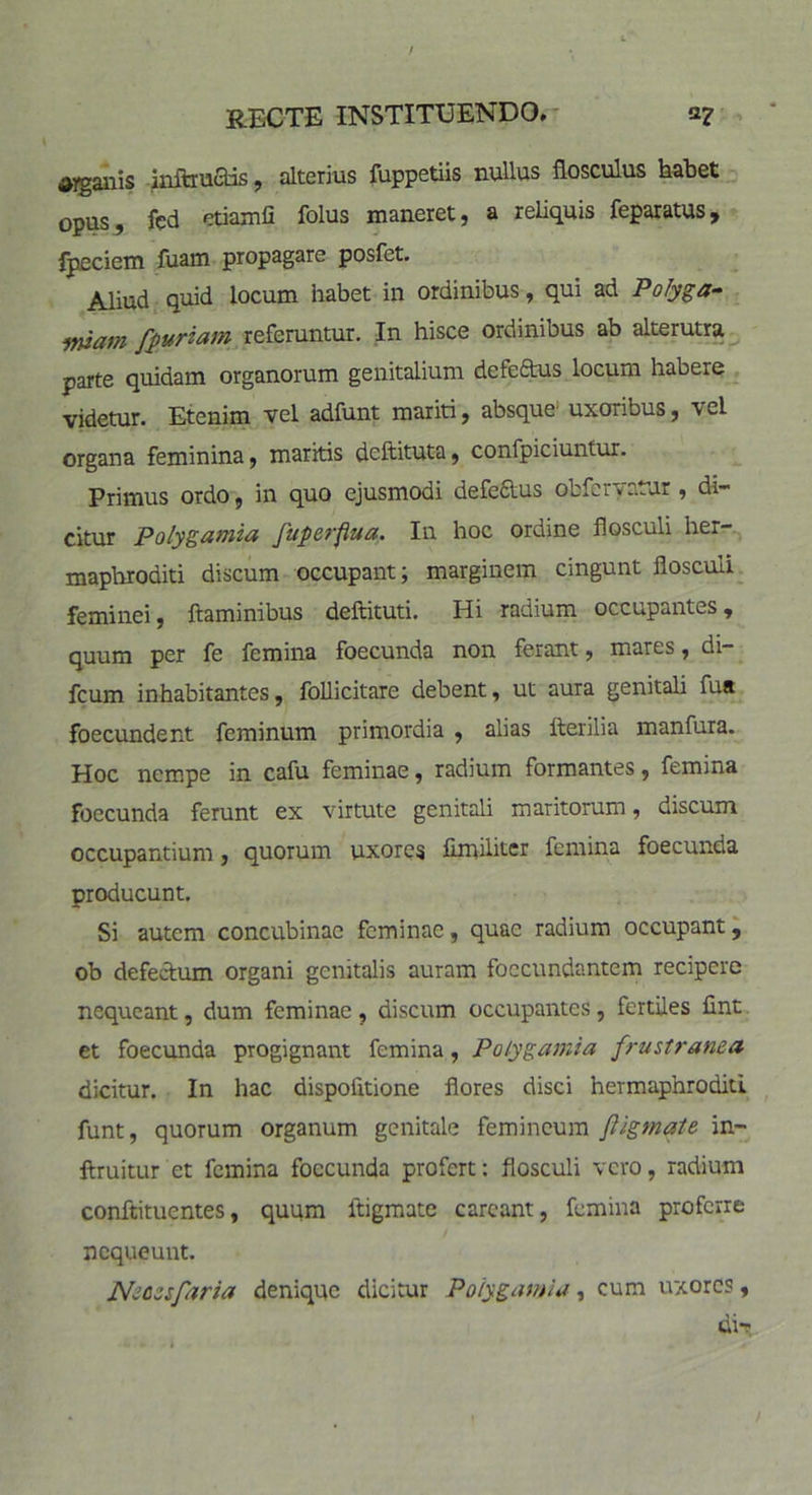 / RECTE INSTITUENDO* a? $yganis inftruads, alterius fuppetiis nullus flosculus habet opus, fed etiamfi folus maneret, a reliquis feparatus, fpeciem fuam propagare posfet. Aliud quid locum habet in ordinibus, qui ad Polyga- miam fpuriam referuntur. In hisce ordinibus ab alterutra parte quidam organorum genitalium defe&us locum habere videtur. Etenim vel adfunt mariti, absque uxoribus, vel organa feminina, maritis deftituta, confpiciuntur. Primus ordo, in quo ejusmodi defectus obferyatur, di- citur Polygutnifl fuperfiua. Iu hoc ordine flosculi her- maphroditi discum occupant; marginem cingunt flosculi feminei, flaminibus deftituti. Hi radium occupantes, quum per fe femina foecunda non ferant, mares, di- fcum inhabitantes, follicitare debent, ut aura genitali fua foecundent feminum primordia , alias fterilia manfura. Hoc nempe in cafu feminae, radium formantes, femina foecunda ferunt ex virtute genitali maritorum, discum occupantium, quorum uxores fimiliter femina foecunda producunt. Si autem concubinae feminae, quae radium occupant, ob defectum organi genitalis auram foccundantem recipere nequeant, dum feminae , discum occupantes, fertiles fint et foecunda progignant femina, Polygamia frustranea dicitur. In hac dispoiitione flores disci hermaphroditi funt, quorum organum genitale femineum ftigmate in- ftruitur et femina foecunda profert: flosculi vero, radium conftituentes, quum ltigmate careant, femina proferre nequeunt. Ncczsfaria denique dicitur Polygamia, cum uxores, tii-r /