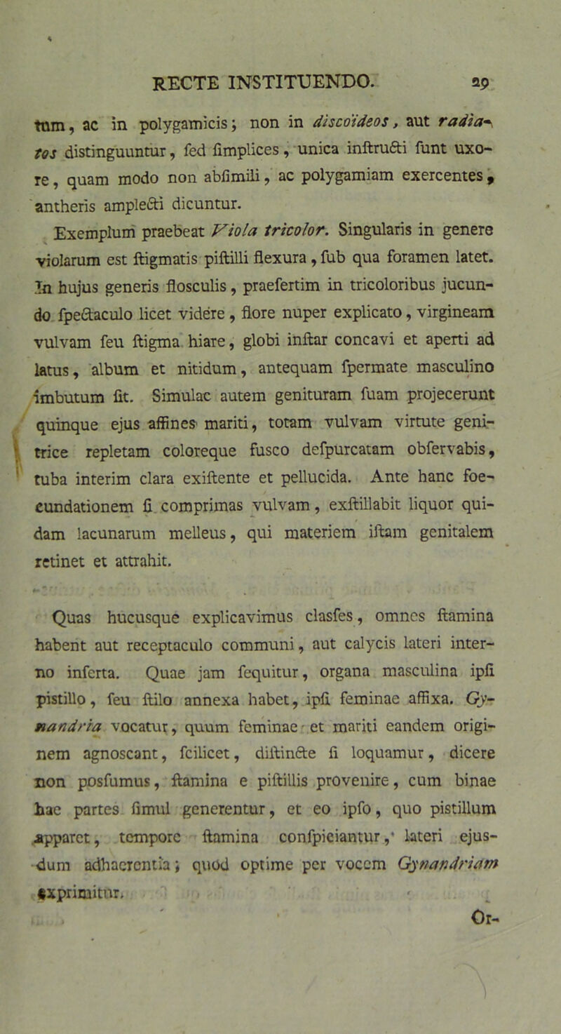 tnm, ac in polygamicis; non in discoideos, aut radia~ tos distinguuntur, fed fimplices, unica inftrufti funt uxo- re , quam modo non abfimili , ac polygamiam exercentes 9 antheris amplefti dicuntur. Exemplum praebeat Viola tricolor. Singularis in genere violarum est ftigmatis piftilli flexura , fub qua foramen latet. In hujus generis flosculis, praefertim in tricoloribus jucun- do fpeftaculo licet videre , flore nuper explicato, virgineam vulvam feu ftigma hiare, globi inffcar concavi et aperti ad latus, album et nitidum, antequam fpermate masculino imbutum fit. Simulae autem genituram fuam projecerunt quinque ejus affines mariti, totam vulvam virtute geni- * trice repletam coloreque fusco defpurcatam obfervabis, tuba interim clara exiftente et pellucida. Ante hanc foe- cundationem fi comprimas vulvam, exftillabit liquor qui- dam lacunarum melleus, qui materiem illam genitalem retinet et attrahit. Quas hucusque explicavimus clasfes, omnes flamina habent aut receptaculo communi, aut calycis lateri inter- no inferta. Quae jam fequitur, organa masculina ipfi pistillo, feu ftilo annexa habet, ipfi feminae affixa. Gy- nandria vocatur, quum feminae et mariti eandem origi- nem agnoscant, fcilicet, diilinfre fi loquamur, dicere non posfumus, flamina e piftillis provenire, cum binae hae partes fimul generentur, et eo ipfo, quo pistillum .apparet, tempore flamina confpiciantur,• lateri ejus- dum adhaerentia; quod optime per vocem Gytiandriam txprimitur.