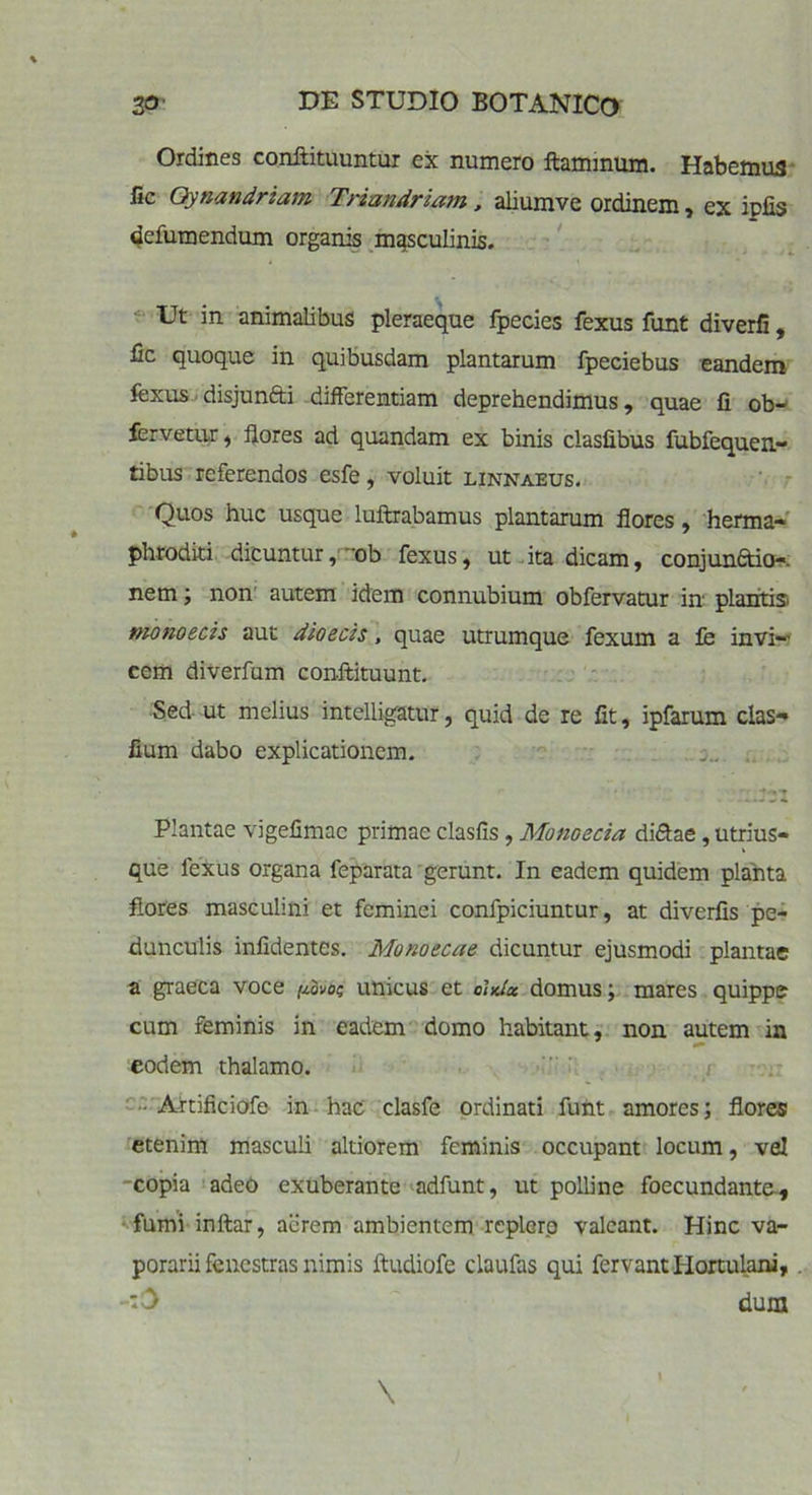 Ordines conftituuntur ex numero flaminum. Habemus fic Qynandriam Triandriam, aliumve ordinem, ex ipfis defumendum organis masculinis. Ut in animalibus pleraeque fpecies fexus funt diverfi, fic quoque in quibusdam plantarum fpeciebus eandem fexus disjun&i differentiam deprehendimus, quae fi ob- fervetur, flores ad quandam ex binis clasfibus fubfequen- tibus referendos esfe, voluit linnabus. Quos huc usque luftrabamus plantarum flores, herma- phroditi dicuntur, ~ob fexus, ut ita dicam, conjunaio-. nem; non autem idem connubium obfervatur in plantis monoecis aut dioecis, quae utrumque fexum a fe invi-' cem diverfum conftituunt. Sed ut melius intelligatur, quid de re fit, ipfarum clas- fium dabo explicationem. Plantae vigefimac primae clasfis, Monoecia di&ae, utrius- que lexus organa feparata gerunt. In eadem quidem planta flores masculini et feminei confpiciuntur, at diverfis pe- dunculis infidentes. Monoecae dicuntur ejusmodi plantae a graeca voce //ovo? unicus et ohdx domus; mares quippe cum feminis in eadem domo habitant, non autem in eodem thalamo. Artificiofe in hac clasfe ordinati funt amores; flores etenim masculi altiorem feminis occupant locum, vel copia adeo exuberante adfunt, ut polline foecundante, fumi inftar, acrem ambientem replero valeant. Hinc va- porarii fenestras nimis iludiofe claufas qui fervant Hortulani, ‘3 dum