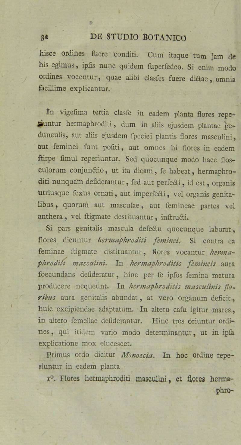 hisce ordines fuere conditi. Cum itaque tum jam de his egimus, iplis nunc quidem fuperfedeo. Si enim modo ordines vocentur, quae alibi clasfes fuere diftae, omnia facillime explicantur. In vigefima tertia clasfe in eadem planta flores repe- Jjjuntur hermaphroditi, dum in aliis ejusdem plantae pe- dunculis, aut aliis ejusdem fpeciei' plantis flores masculini, aut feminei funt politi, aut omnes hi flores in eadem ftirpe fimul reperiuntur. Sed quocunque modo haec flos- culorum conjun&io, ut ita dicam, fe habeat, hermaphro- diti nunquam defiderantur, fed aut perfe&i, id est, organis Utriusque fexus ornati, aut imperfe&i, vel organis genita- libus , quorum aut masculae, aut femineae partes vel anthera, vel ftigmate destituantur, inftru&i» Si pars genitalis mascula defeftu quocunque laborat, flores dicuntur hermaphroditi feminei. Si contra ea feminae ftigmate distituantur, flores vocantur herma~ phroditi masculini. In hermaphroditis femineis aura foecundans deflderatur, hinc per fe ipfos femina matura producere nequeunt. In hermaphroditis masculinis flo- ribus aura genitalis abundat, at vero organum deficit, huic excipiendae adaptatum. In altero cafu igitur mares, in altero femellae defiderantur. Hinc tres oriuntur ordi- * nes, qui itidem vario modo determinantur, ut in ipfa explicatione mox elucescet. Primus ordo dicitur Monoecia. In hoc ordine repe- riuntur in eadem planta i°. Flores hermaphroditi masculini, et flores herma-