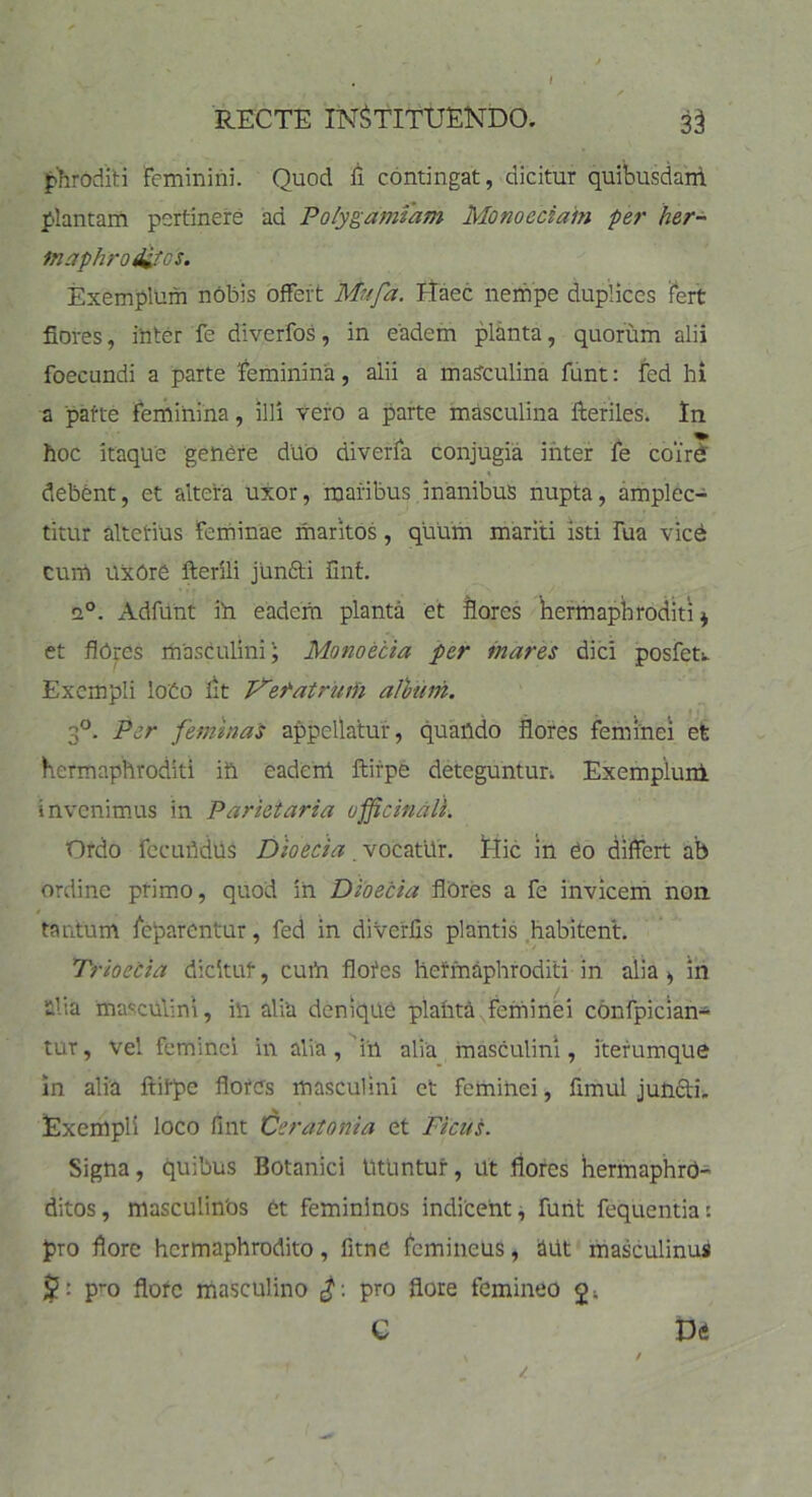 RECTE INSTITUENDO. 3$ phroditi Feminini. Quod fi contingat, dicitur quibusdam plantam pertinere ad Polygamfam Monoedam per her- maphroditos. Exemplum nobis offert Mufa. Haec nempe duplices fert flores, inter Te diverfos, in eadem planta, quorum alii foecundi a parte feminina, alii a masculina funt: fed hi a parte feminina, illi vero a parte masculina fteriles. In hoc itaque genere duo diverfa conjugia inter fe coire debent, et altera uxor, maribus inanibus nupta, amplec- titur alterius feminae maritos, quum mariti isti Tua vicd cum UxOre fterili junfti Ent. a°. Adfunt ih eadem planta et flores hermaphroditi* et flores masculiniMonoecia per inares dici posfer Exempli Iodo fit P^eratrum album. 3°. Per feminas appellatur, quando flores feminei et hermaphroditi ift eadem ftirpe deteguntur Exemplum invenimus in Parietaria officinali. Ordo fecundus Dioecia. vocatUr. Hic in eo differt ab ordine primo, quod in Dioecia flUres a fe invicem non tantum feparentur, fed in diverfis plantis habitent. Trioecia dicitur, cum floies hermaphroditi in alia, in nl 1 a masculini, in alia denique planta feminei confpician- tur, vel feminei in alia, ih alia masculini, iterumque in alia ftirpe flores masculini et feminei, fimul juncti. X Exempli loco flnt Ceratonia et Ficus. Signa, quibus Botanici Utuntur, ut flores hermaphro- ditos, masculinbs et femininos indicent, funt fequentia: pro flore hermaphrodito, fitne femineus, aut masculinus pro flofe masculino pro flore femineo c t>a i