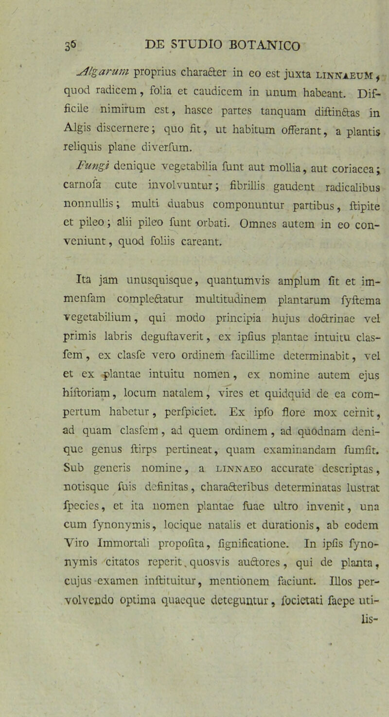 Algarum proprius charafter in eo est juxta linnaeuM , quod radicem, folia et caudicem in unum habeant. Dif- ficile nimirum est, hasce partes tanquam diftinftas in Algis discernere; quo fit, ut habitum offerant, a plantis reliquis plane diverfum. Fungi denique vegetabilia funt aut mollia, aut coriacea; carnofa cute involvuntur; fibrillis gaudent radicalibus nonnullis; multi duabus componuntur partibus, ftipite et pileo; alii pileo funt orbati. Omnes autem in eo con- veniunt, quod foliis careant. Ita jam unusquisque, quantumvis amplum fit et im- menfam compleftatur multitudinem plantarum fyftema vegetabilium, qui modo principia hujus doftrinae vel primis labris deguftaverit, ex ipfius plantae intuitu clas- fem, ex clasfe vero ordinem facillime determinabit, vel et ex plantae intuitu nomen, ex nomine autem ejus hiitoriam, locum natalem, vires et quidquid de ea com- pertum habetur, pcrfpiciet. Ex ipfo flore mox cernit, ad quam clasfem, ad quem ordinem , ad quodnam deni- que genus ftirps pertineat, quam examinandam fumfit. Sub generis nomine, a linnaeo accurate descriptas, notisque fuis definitas, charafteribus determinatas lustrat fpecies, et ita nomen plantae Iliae ultro invenit, una cum fynonymis, locique natalis et durationis, ab eodem Viro Immortali propofita, fignificatione. In ipfis fyno- nymis citatos reperit. quosvis au&orcs , qui de planta, cujus examen inftituitur, mentionem faciunt. Illos per- volvendo optima quaeque deteguntur, lbcietati faepe uti- lis-