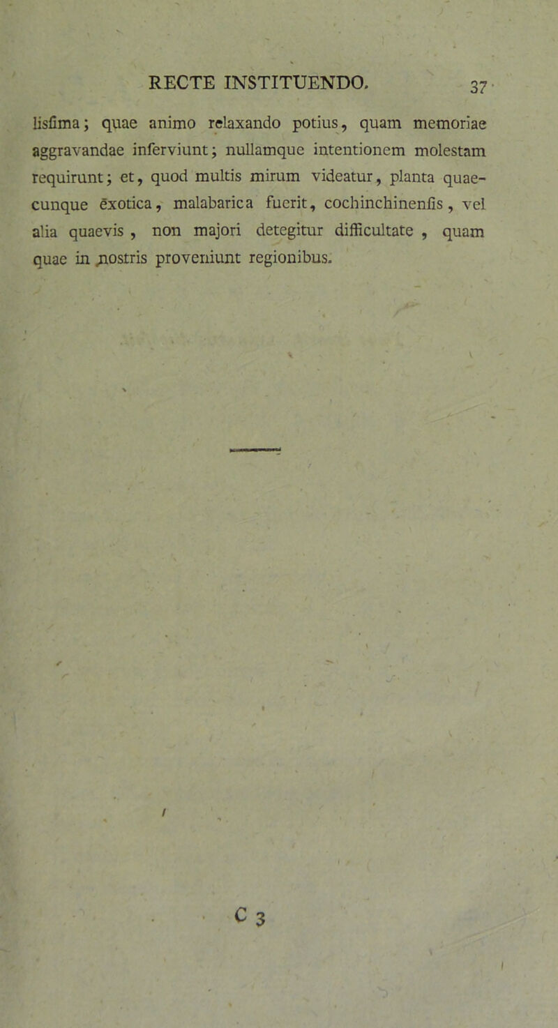 lisllma; quae animo relaxando potius, quam memoriae aggravandae inferviunt; nullamque intentionem molestam requirunt; et, quod multis mirum videatur, planta quae- cunque exotica, malabarica fuerit, cochinchinenlis, vel alia quaevis , non majori detegitur difficultate , quam quae in .nostris proveniunt regionibus. i C 3