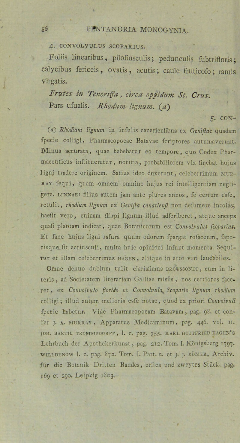 4. CONVOLyULUS SCOPARIUS. Foliis linearibus, pilofiusculis; pedunculis fubtrifloris; calycibus fericeis, ovatis , acutis; caule fruticofo; ramis virgatis. Frutex in Teneriffa, circa oppidum St. Crux. Pars ufualis. Rho dum lignum, (a) 5- co\- 60 Rhodium lignum in infulis canaricnfibus cx Genijlae quadam fpecie colligi, Pharmacopoeae Batavae feriptores autumaverunt. Minus accurata, quae habebatur eo tempore, quo Codex Phar- maceuticus inftitueretur, notitia, probabiliorem vix linebat hujus ligni tradere originem. Satius ideo duxerunt, celeberrimum mus- ray fequi, quam omnem omnino hujus rei intelligentiam negli- gerc. linnaei filius autem jam ante plures annos, fe certum csfe, retulit, rhodium lignum ex Genijla canarienji non defumere incolas; haefit vero, cuinam ftirpi lignum illud adferiberet, atque anceps quali plantam indicat, quae Botanicorum est Convolvulus fcoparius. Et fane hujus ligni rafura quum odorem fpargat rofaceum, fapo- risque-fit acriusculi, multa huic opinioni infunt momenta. Sequi- tur et illam celeberrimus hagen, aliique in arte viri laudabiles. Omne denuo dubium tulit elarislimus broessonet , cum in li- teris , ad Societatem litorariam Galliae misfis , nos certiores face- ret , ex Convolvulo florido et Convolvulo^ Scopario lignum rhodium colligi; illud autem melioris esfe notae, quod cx priori Convolvuli fpecie habetur. Vide Pharmacopoeam Batavam, pag. 9S. et con- fer j. a. murray , Apparatus Medicaminum, pag. 446. vol. n. JOH. BARTII. TROMMSIJORFF, 1. C. pag. 3,55- KARL GOTTFRTED HAGEN*S Lehrbuch der Apothckcrkunst, pag. ete. Tom. I. Konigsberg 1797. wtLLDENovv 1. c. pag. 872. Tom. I. Part. 2. et j. j. rorier, Archiv. fur die Botanik Dritten Bandcs, crltcs und zwevtes Stiick. pag. 169 ct 290. Leipzig 1S03.