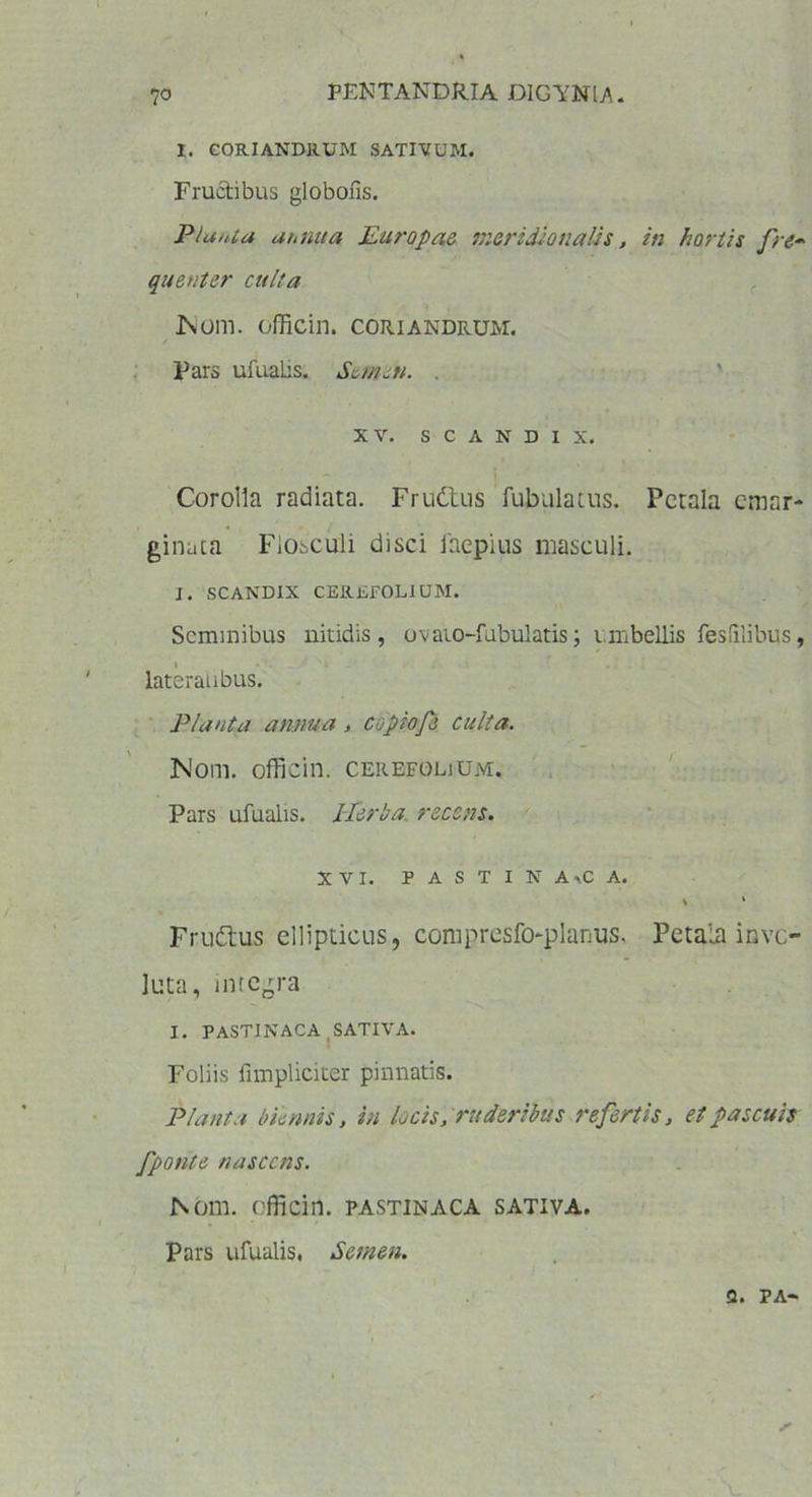 I. CORIANDRUM SATIVUM. Fructibus globons. Piant a annua Europae meridionalis, in hortis fre- quenter culta IS Olli, officin. CORIANDRUM. Pars ufualis. Semen. . xv. s c A n d i x. Corolla radiata. Frudtus fabulatus. Petala eraar- ginaca Flosculi disci inepius masculi. J. SCANDIX CEREFOLIUM. Seminibus nitidis, ovaio-fubulatis; umbellis fesfilibus, lateralibus. Plauta annua, copiofs culta. Nom. officin. cerefolium. Pars ufualis. llerba. recens. XVI. PASTINA *C A. * x Frudtus ellipticus, compresfi>planus. Petala invo- luta, integra I. PASTINACA SATIVA. Foliis fimpliciter pinnatis. Planta biennis, in locis, ruderibus refertis, et pascuis fponte nascens. Nom. officin. pastinaca sativa. Pars ufualis, Semen. a. pa-
