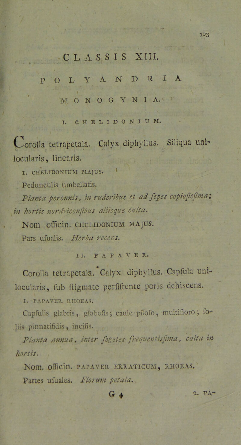 / 103 i CLASSIS XIII. * » • POLYANDRIA 1 \ ^ V MONOGYNIA. I. CHELIDONIUM. Corolla tetrapctala. Calyx diphyllus. Siliqua uni- locularis, linearis. I. CHELIDONIUM MAJUS. ' Pedunculis umbellatis. Planta perennis, in ruderibus et ad fepes copiojtsptna; in hoi‘tis nordviccnftbus aliisque culta. Nom oiTicin. chelidonium MAjUS. Pars ufualis. Herba recens. ii. papaver. Corolla tetrapetala. Calyx diphyllus. Capfula uni- locularis, fub liigmate perfiftentc poris dehiscens. I. PAPAVER RHOEAS. Capfulis glabris, globofls; caule pitofo, multifloro; fo- liis pinnatifidis, incifis. Planta annua, inter feget es frequenlisfnna, culta in hortis. Nom. oflicin. papaver erraticum, rhoeas. Partes ufuaies. 1'lorum petala.