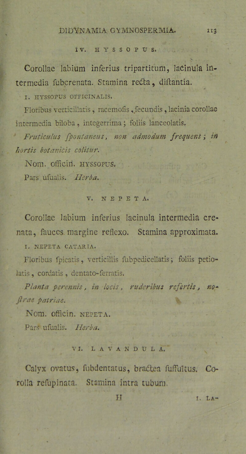 IV. HYSSOPUS. Corollae labium inferius tripartitum, lacinula in- termedia fubcrenata. Stamina reCta, diftantia. I. HYSSOPUS OFFIClNALIS. Floribus verticillatis, raccmofis, fecundis , lacinia corollae intermedia biloba, integerrima; foliis lanceolatis. Fruticulus fpontanetts, non admodum frequens; iti hortis botanicis colitur. /' Nom. officin. hyssopus. Pars ufualis. Herba. v. NEPETA. Corollae labium inferius lacinula intermedia cre* nata, fauces margine reflexo. Stamina approximata. I. NEPETA CATARIA. Floribus fpicatis, verticillis fubpediccllatis; foliis petio- latis, cordatis, dentato-ferratis. Planta perennis, in locis , ruderibus refertis, no* flrae patriae. Nom. officin. nepeta. Pars ufualis. Herba. T VI. L A V A N D U L A. Calyx ovatus, fubdentatus, bradtea fufflfltus. Co- rolla refupinata. Stamina intra tubum. H r. la-