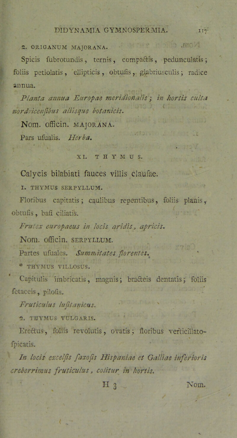 117- 2. ORIGANUM MAJORANA. •*' Spicis fubrotundis, ternis, compa&is, pedunculatis ; foliis petiolatis , ellipticis , obtulis , glabriusculis; radice annua. Planta annua Europae meridionalis; in hortis culta nordvicenflbus aliisque botanicis. Nom. officin. majorana. Pars ufualis. Herba. XI. THYMUS. Calycis bilabiati fauces villis claufae. 1. THYMUS SERPYLLUM. Floribus capitatis; caulibus repentibus, foliis planis, ■ obtufis, bali ciliatis. Frutex europaeus in locis aridis, apricis. Nom. officin. serpyllum. * ” tt ' . • •. ' ■ >. ' • > Partes ufuales. Summitates florentes. * THYMUS VILLOSUS. Capitulis imbricatis, magnis; brafteis dentatis; foliis fetaccis, pilofis. Fruticulus lufitanicus. 2. THYMUS VULGARIS. Ereftus, foliis revolutis, ovatis; floribus verticillato- % fpicatis. In locis excelfis fdxojis Hispaniae et Galliae inferioris creberrimus fruticulus, colitur in hortis. , ■ ■ . h3- /