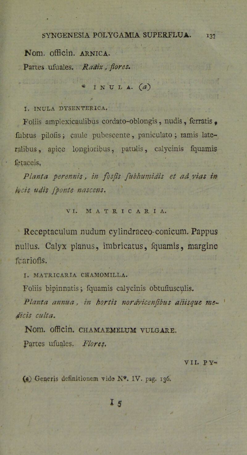 \ 1 Nom. officin. arnica. Partes ufuales. Radix, flores. r * INULA, (a) • «■ I. INULA DYSENTERICA. Foliis amplexicaulibus cordato-oblongis, nudis, ferratis , fubtus pilofis j caule pubescente, paniculato; ramis late- ralibus , apice longioribus, patulis, calycinis fquamis fetaceis, Planta perennis, in fosfls fubhumidis et ad vias in locis udis fponte nascens. VI. MATRICARIA. Receptaculum nudum cylindraceo-conicum. Pappus nullus. Calyx planus, imbricatus, fquamis, margine fcariofis. I. MATRICARIA CHAMOMILLA. Foliis bipinnatis; fquamis calycinis obtuliusculis. Planta annua. in hortis nordvicenflbus aliisque me- dicis culta. Nom. officin. chamaewelum vulgare. Rartes ufuales. Flores. VII. PY- 00 Generis definitionem Tido K*. IV. pag. 136.