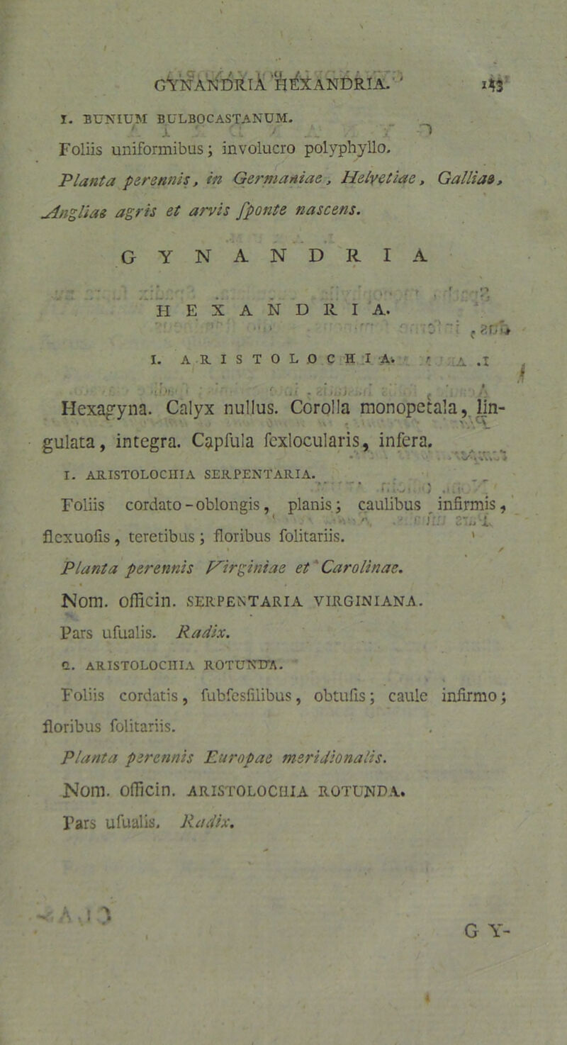 gYnANDRIX H EX ANDRI A. z43 I. BUNIUM BULBOCASTANUM. ' X ' . ' . D Foliis uniformibus; involucro polyphyllo. Planta perennis, in Germaniae, Helvetiae, Galliae, uingliae agris et arvis fponte nascens. GYNANDRIA , *- ‘*. E H E X A N D R I A. '0' r f ZVlt 1. ARISTOLOCHIA* ' A .1 nUh 1 \i i • r,\ ujj* •! j c Hexagyna. Calyx nullus. Corolla monopetala, lin- gulata, integra. Capfula fcxlocularis, infera. • * C • I. ARISTOLOCHIA SERPENTARIA. r.u-si.) .*it- Foliis cordato - oblongis, planis; caulibus infirmis, ' •• A: 2Tmvx flcxuofis, teretibus; floribus folitariis. ' • r Planta perennis Hirginiae et Caro Unae. Nom. oflicin. serpentaria virginiana. * % Pars ufualis. Radix. Q. ARISTOLOCHIA ROTUNETA. Foliis cordatis, fubfesfilibus, obtufis; caule infirmo; floribus folitariis. Planta perennis Europae meridionalis. Nom. oflicin. aristolochia rotunda. Pars ufualis. Radix. V A , ! > G Y-