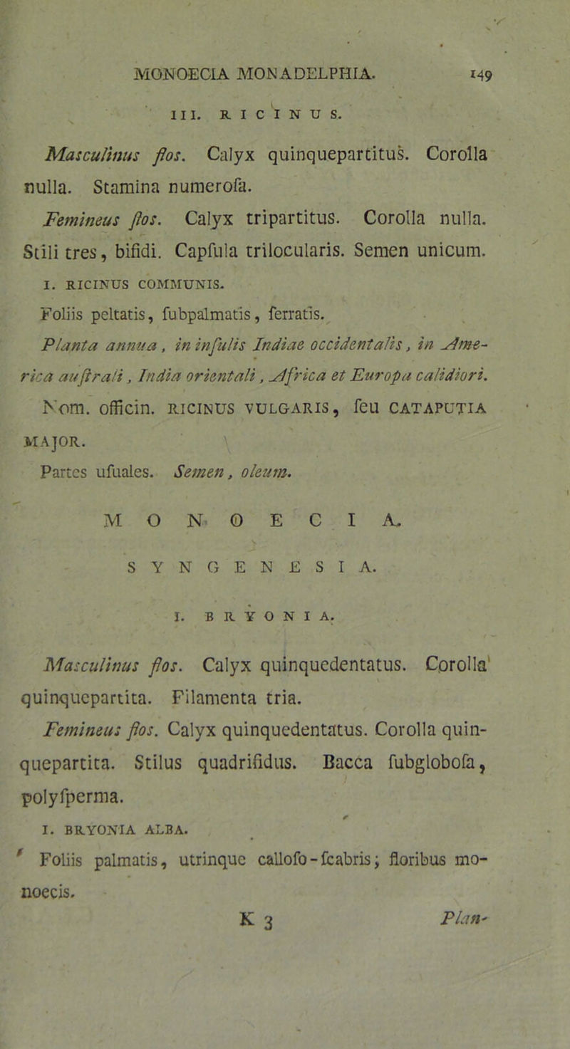 V MONOECIA MON ADELPHIA. 149 III. RICINUS. Masculinus flos. Calyx quinquepartitus. Corolla nulla. Stamina numerofa. Femineus flos. Calyx tripartitus. Corolla nulla. Stili tres, bifidi. Capfula trilocularis. Semen unicum. I. RICINUS COMMUNIS. Foliis peltatis, fubpalmatis, ferratis. Planta annua , in infulis Indiae occidentalis, in Ame- rica auflrali, India orientali, Mfrica et Europa calidiori. Nom. officin. ricinus vulgaris, feu cataputia MAJOR. Partes ufuales. Semen, oleum. MONOECIA. SYNGENESIA. I. BRYONIA. Masculinus flos. Calyx quinquedentatus. Corolla quinquepartita. Filamenta tria. Femineus flos. Calyx quinquedentatus. Corolla quin- quepartita. Stilus quadrifidus. Bacca fubglobofa, polyfperma. I. BRYONIA ALBA. ' Foliis palmatis, utrinque callofo-fc abris; floribus mo- K 3 noecis. Piati'