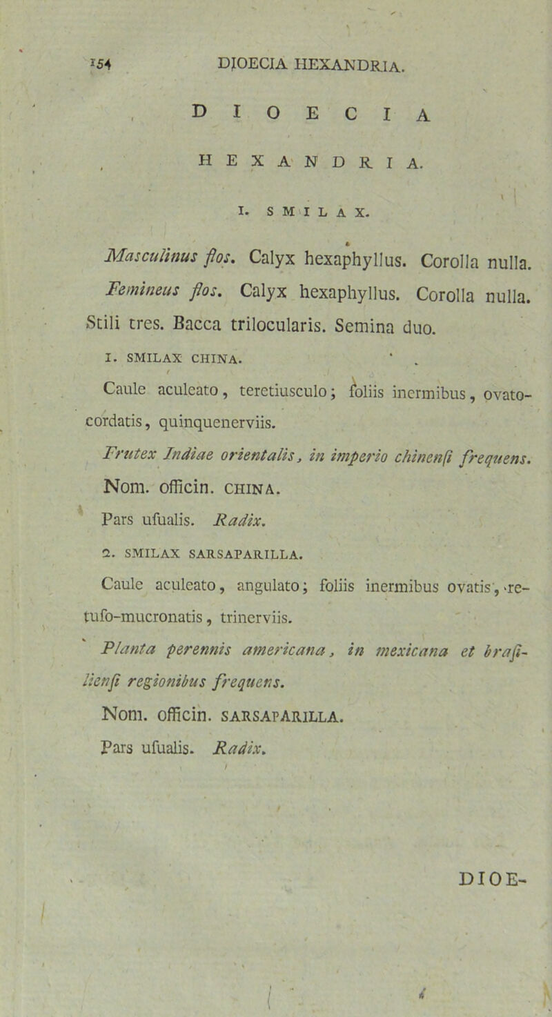 DIOECIA HEXANDRIA. \ | I. SMILAX. A Masculinus flos. Calyx hexaphyllus. Corolla nulla. Femineus flos. Calyx hexaphyllus. Corolla nulla. Stili tres. Eacca trilocularis. Semina duo. I. SMILAX CHINA. f .1 j . . Caule aculeato, teretiusculo; foliis inermibus, ovato- cordatis, quinquenerviis. Frutex Indiae orientalis, in imperio chinenft frequens. Nom. officin. china. Pars ufualis. Radix. 1. SMILAX SARSAPARILLA. Caule aculeato, angulato; foliis inermibus ovatis,-re- tufo-mucronatis, trincrviis. Planta perennis amerkana, in mexicana et brafi- lienfi regionibus frequens. Nom. officin. sarsaparilla. Pars ufualis. Radix. ( ■*'
