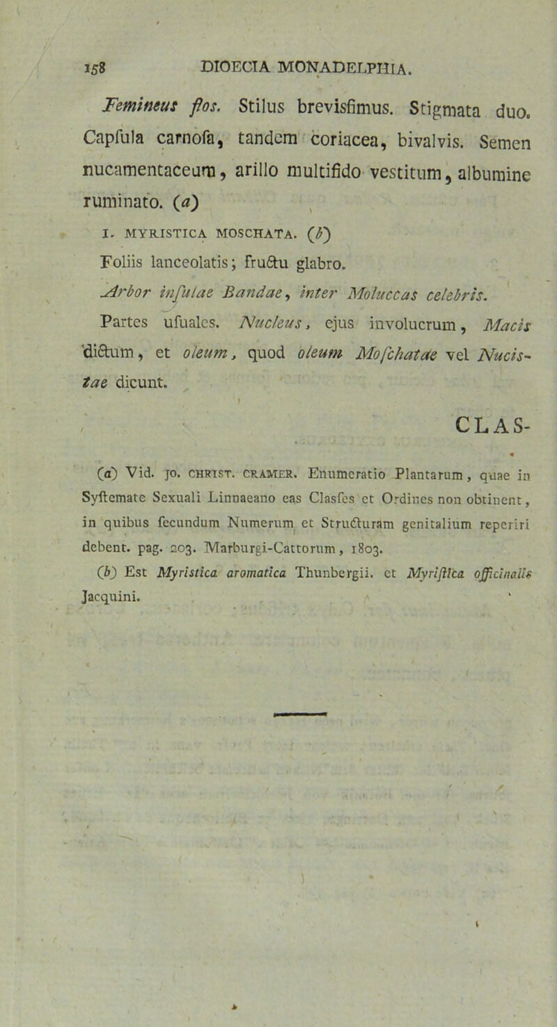 Femineus flos. Stilus brevisfimus. Stigmata duo. Capfula carnofa, tandem coriacea, bivalvis. Semen nucamentaceum, arillo multifido vestitum, albumine ruminato. (<*) I. MYRISTICA MOSCHATA. (£) Foliis lanceolatis; Fru&u glabro. -drbor infulae liandae, inter Moluccas celebris. Partes ufualcs. Nucleus, ejus involucrum, Macis 'dictum, et oleum, quod oleum Mofchatae vel Nucis- tae dicunt. I CLAS- « V (a) Vid. jo. christ. cramer. Enumeratio Plantarum, quae in Syftcmate Sexuali Linnaeano eas Clasfes et Ordines non obtinent, in quibus fecundum Numerum et Struduram genitalium reperiri debent, pag. 203. Marburgi-Cattorum, 1803. (b) Est Myristica aromatica Thunbergii. ct Myriflica offici naiis Jacquini.