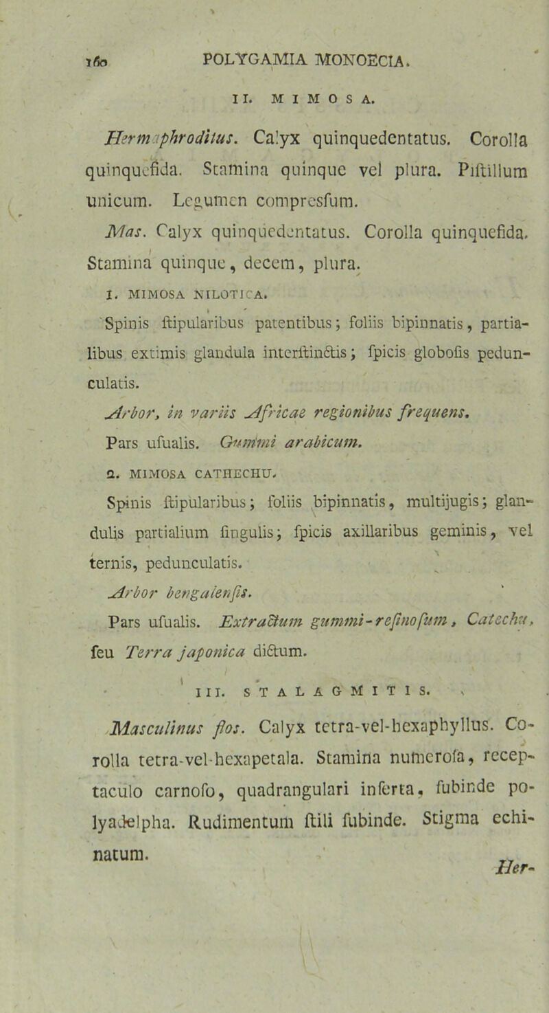 II. M I M O S A. Herm phrodiius. Calyx quinquedentatus. Corolla quinqucfida. Stamina quinque vel plura. Piltillum unicum. Legumen compresfum. Mas. Calyx quinquedentatus. Corolla quinquefida. ) Stamina quinque, decem, plura. I. MIMOSA NILOTICA. Spinis ftipulavibus patentibus; foliis bipinnatis, partia- libus extimis glandula interftinftis; fpicis globofis pedun- culatis. uirbor, in variis Africae regionibus frequens. Pars ufualis. Gunimi arabicum. Q, MIMOSA CATHECHU. Spinis ftipularibus; foliis bipinnatis, multijugis; glan- dulis partialium lingulis; fpicis axillaribus geminis, vel ternis, peduncularis. uirbor bengalenfls. Pars ufualis. Extractum gummi-reflnofum, Catechu, feu Terra japonica diftum. \ * . ’ III. STALAG MITIS. ■, Masculinus flos. Calyx tctra-vel-hexaphyllus. Co- rolla tetra-vel-hexapetala. Stamina numerofa, recep- taculo carnofo, quadrangulari inferta, fubinde po- lyadelpha. Rudimentum ftili fubinde. Stigma echi- natum. Ser-