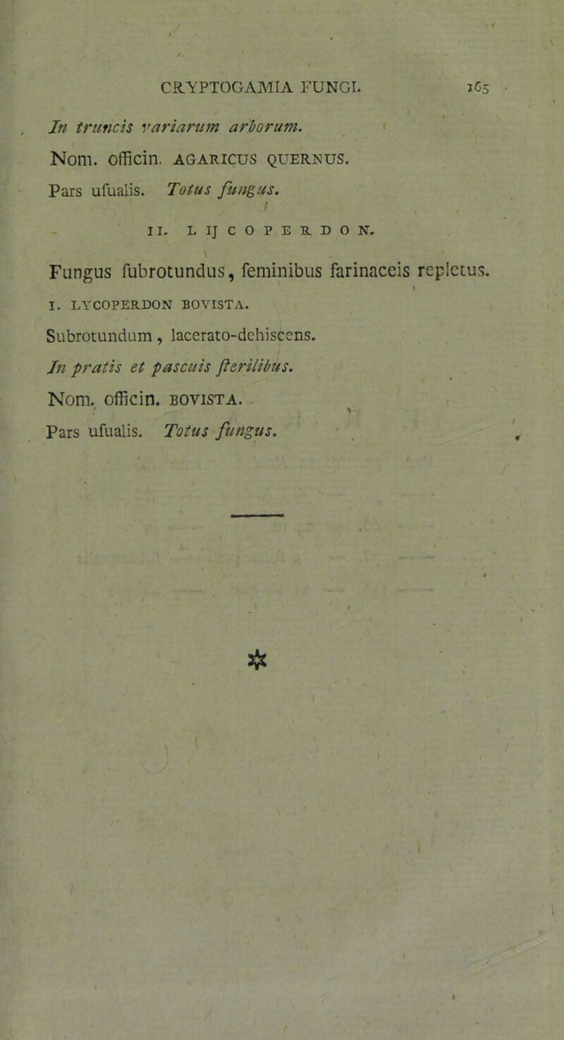 CftYPTOGAMIA FUNGI. iCs In truncis variarum arborum. Nom. officin. agaricus quernus. Pars ufuaiis. Totus fungus. t II. LIJCOPERDON. \ Fungus fubrotundus, feminibus farinaceis repletus. I I. LYCOPERDON BOVISTA. Subrotundum, lacerato-dehiscens. In pratis et pascuis flerilibus. Nom. officin. bovista. * \ Pars ufuaiis. Totus fungus.