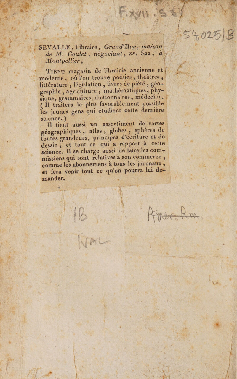 Sn DANSE NES be LE # “ 6 Dee Y “ 4 e Le À $ { ‘ | y el 4 % id Des. PONS À). Le LR ÿ 2: Fay A # À cer EVALLE, Libraire, Grand'Rue, maison 1 de M. Coulet, négociant, n°. Das. ë Montpellier, k 'S littérature , législation , livres de piété , géo- graphie , agriculture , mathématiques , phy- sique, grammaires, dictionnaires , médecine, | (Il traitera le plus favorablement possible : les jeunes gens qui étudient celte dernière ‘sciences 4 0x à. Il tient aussi un assortiment de cartes géographiques ; atlas, globes, sphères de toutes grandeurs, principes d'écriture et ae dessin, et tout ce qui a rapport à celte science. Il se charge aussi de faire les com-. missions qui sont relatives à son commerce ; comme les abonnemens à tous les journaux, et fera venir tout ce qu'on pourra lui de= mander. ture ee À UT Î . = Ü D £ à % Homes | à *, + du ®, \ Si à à A 2 * + + 4 ; (1 w \4 , à ; N. : Lt: