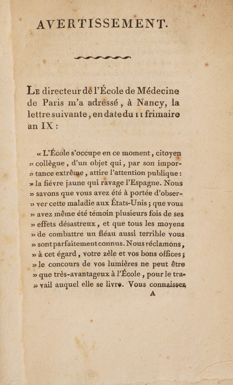 + I A AI AP AP AN de Paris m’a adréssé, à Nancy, la lettresuivante, en date du 11 frimaire an IX : « L'École s’occupe en ce moment » CItOYER » collègue , d’un objet qui, par son impor- » tance extrême , attire l'attention publique: &gt;» la fiévre jaune qui ravage l'Espagne. Nous » Savons que VOUS avez été à portée d’obser- » ver cette maladie aux États-Unis ; que vous » avez même été témoin plusieurs fois de ses » effets désastreux , et que tous les moyens » de combattre un fléau aussi terrible vous » sontparfaitementconnus.Nousréclamons, » à cet égard, votre zèle et vos bons offices ; » que très-avantageux à l'École , pour le tra- &gt;» vail auquel elle se livre. Vous connaissez | ’.