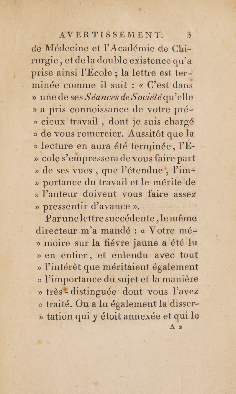 HHANPRTISSENMENTS à de Médecine et l’Académie de Chi- rurgie , et de la double existence qu’a prise ainsi l’École ; la lettre est ter- minée comme il suit : « C’est dans » une de ses Séances de Société qu’elle » à pris connoissance de votre pré- » Cieux travail , dont je suis chargé » de vous remercier. Aussitôt que la » lecture en aura été terminée, He » Cole s’empressera de vous faire part » de ses vues , que l’étendue', Pim- » portance du travail et le mérite de » l’auteur doivent vous faire assez » pressentir d'avance ». Parunelettresuccédente ,le même directeur m'a mandé : « Votre mé- » moire sur la fiévre jaune a été lu » en entier, et entendu avec tout » l'intérêt que méritaient également » l'importance du sujet et la manière » très® distinguée’ dont vous l’avez » traité. On a lu également la disser- » tation qui y étoit annexée et qui le | À 2