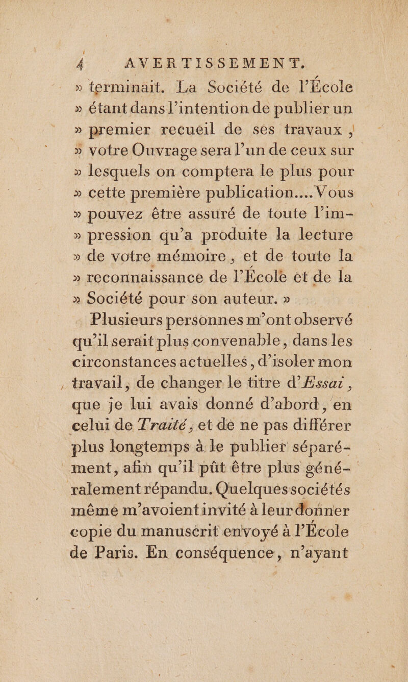 Re » ferminait. La Société de l’École » étant dans l'intention de publier un » premier recueil de ses travaux , » votre Ouvrage sera l’un de ceux sur » lesquels on comptera le plus pour » cette première ph AGAADEE HORS » pouvez être assuré de toute l’im- » Pression qu'a produite la lecture » de votre mémoire, et de toute la » reconnaissance de l’École et de la » Société pour son auteur. » Plusieurs personnes m'ont observé travail, de changer le titre d’Æssaz, que je lui avais donné d’abord, en plus longtemps à le publier ie même m'avoientinvité à leurdonner copie du manusérit envoyé à l’École de Paris. En conséquence, n’ayant