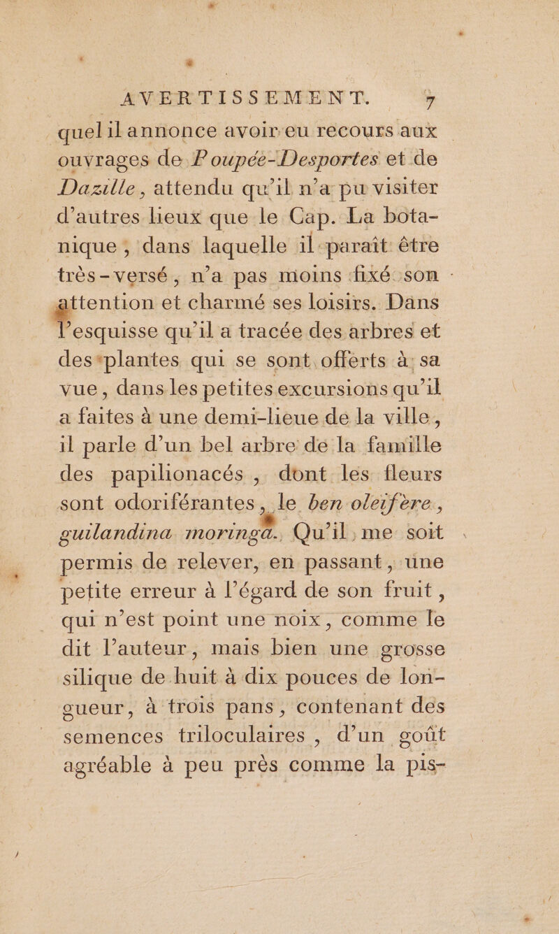 * ANVORTISSEMENT % quel il annonce avoir-eu recours aux ouvrages de Poupée-Desportes et de Daszille, attendu qu’il n’a pu visiter d’autres lieux que le Gap. La bota- nique , dans isqueble il paraît être très-versé, n'a pas moins fixé son : ttention et charimé ses loisirs. Dans _ ris qu'il a tracée des arbres et des*plantes qui se sont offerts à: sa vue, dans les petites excursions qu’il a faites à une demi-lieue de la ville, il parle d’un bel arbre de la famille des papilionacés , dont les fleurs sont odoriférantes, le ben oleifère : guilandina INOring a. Qu'il, me sort permis de relever, en passant, une petite erreur à l’égard de son fruit, qui n’est point une noix, comme le dit l’auteur, mais bien une grosse silique de huit à dix pouces de lon- sueur, à trois pans, contenant des semences triloculaires , d’un goût agréable à peu près comme la pis-