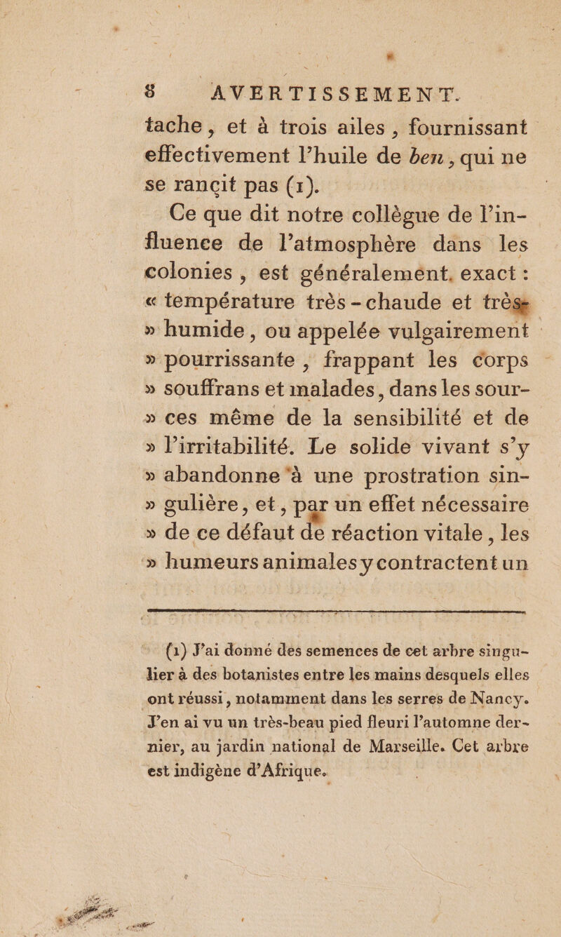 . 8 AVERTISSEMENT. tache , et à trois ailes, fournissant effectivement l’huile de ben, qui ne se rançit pas (1). | Ce que dit notre collègue de l’in- fluence de l’atmosphère dans les colonies , est généralemént, exact : « température très -chaude et très » humide, ou appelée vulgairement » pourrissante , frappant les corps » souffrans et malades, dans les sour- » ces même de la sensibilité et de » l’irritabilité. Le solide vivant s’y » abandonne‘à une prostration sin- » gulière, et, par un effet nécessaire » humeurs animales ycontractentun (1) J'ai donné des semences de cet arbre singu- lier à des botanistes entre les mains desquels elles _ont réussi, notamment dans les serres de Nancy. J'en ai vu un très-beau pied fleuri l’automne der- nier, au jardin national de Marseille. Cet arbre est indigène d'Afrique.