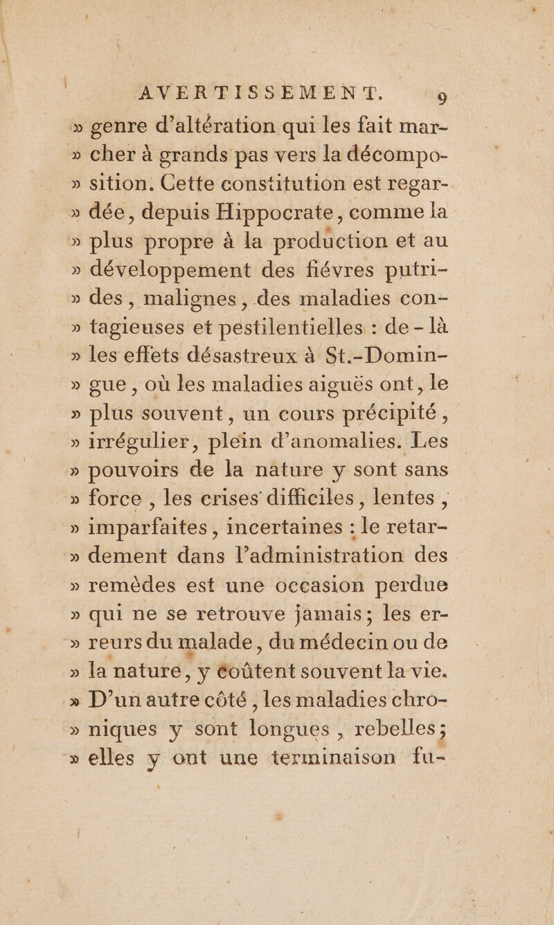 » genre d’ altération qui les fait mar- » cher à grands pas vers la décompo- » sition. Cette constitution est regar-. » dée, depuis Hippocrate, comme la » plus propre à la production et au » développement des fiévres putri- » des , malignes , des maladies con- » tbiusds et véstilentidtiés: de - là » les effets désastreux à St.-Domin- _» gue , où les maladies aiguës ont, le » plus souvent, un cours précipité, » irrégulier, plein d'anomalies. Les » pouvoirs de la nature y sont sans » force , les crises difficiles, lentes, » sep Phités , incertaines de nt. » dement dans l’administration des » remèdes est une occasion perdue » qui ne se retrouve jamais; les er- » reurs du malade, du médecin ou de » la nature, ÿ évatent souvent la vie. » D’un autre côté, les maladies chro- » niques y sont longues , rebelles; » elles y ont une terminaison fu-