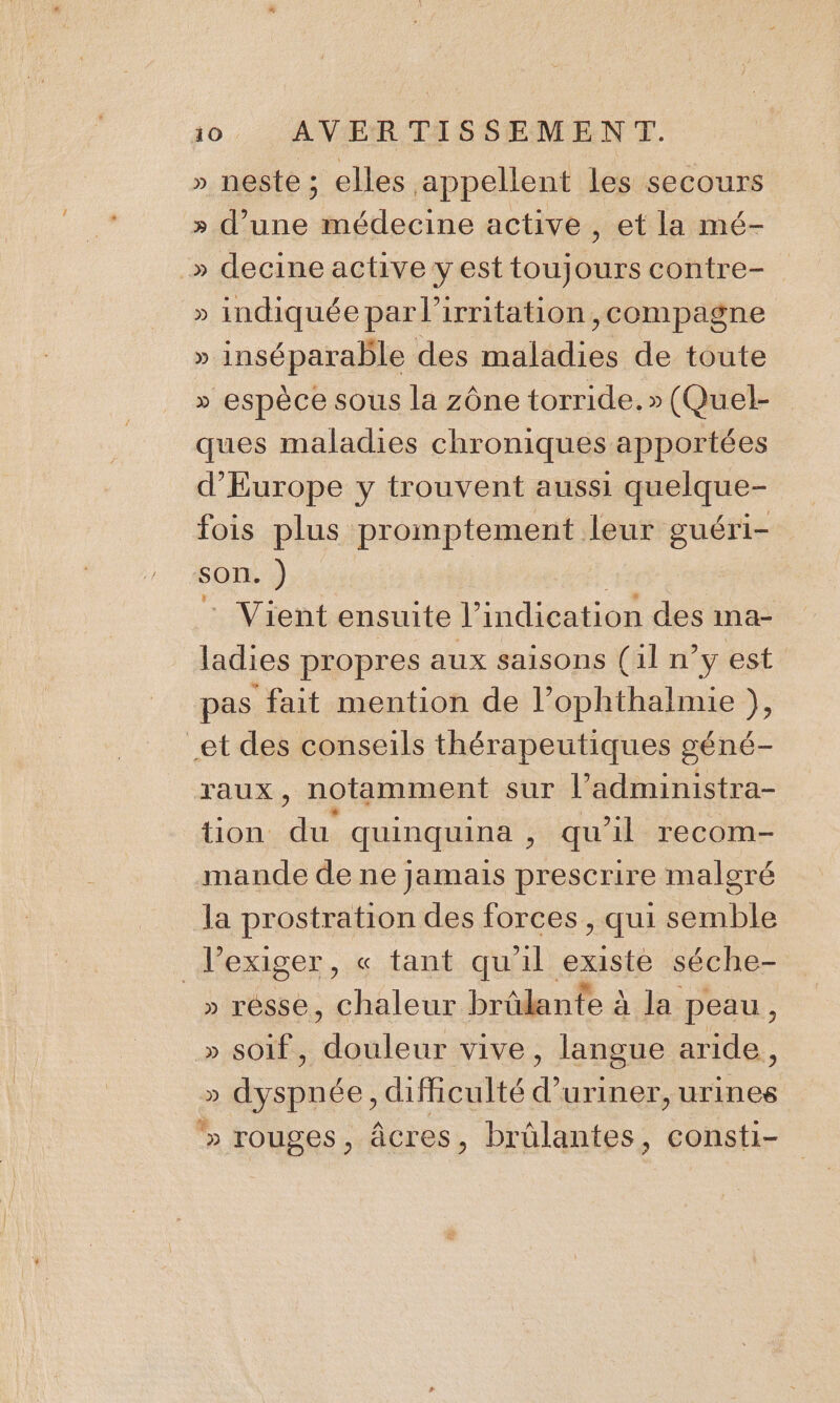 » neste ; elles appellent les secours » d’une médecine active , et la mé- » decine active y est toujours contre- » indiquée par l’irritation , compagne » inséparable des maladies de toute » espèce sous la zône torride. » (Quel- ques maladies chroniques apportées d'Europe y trouvent aussi ne fois plus promptement leur guéri- son. ) _ Vient ensuite l’ indication des ma- ladies propres aux saisons (il n’y est pas fait mention de l’ophthalmie }, et des conseils thérapeutiques géné- raux, notamment sur l’administra- tion de, quinquina , qu’il recom- mande de ne jamais prescrire malgré la prostration des forces, qui semble lexiger, « tant qu'il existe séche- » résse, chaleur brûlante à à la peau, » SOIf , deniers , langue aride , » dyspnée , diMculté d’uriner, urines &gt;» rouges, âcres, brülantes, consti-