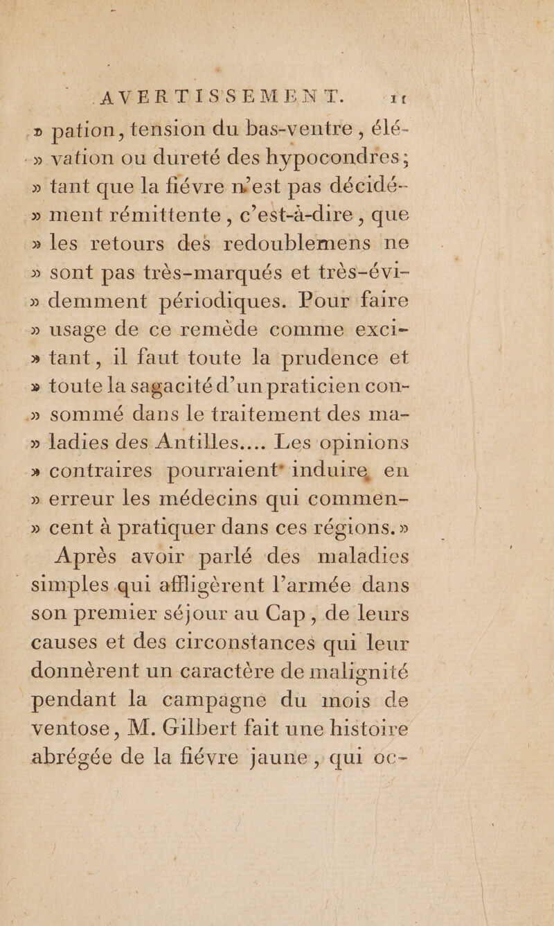 ÿ vation ou dureté des date: : ment rémittente, c’est-à-dire , que les retours des redoublemens ne sont pas très-marqués et très-évi- &gt;&gt;) » &gt;» .D -D » » » usage de ce remède comme exci- tant, 1l faut toute la prudence et toute la sagacité d’un praticien con- sommé dans le traitement des ma- ladies des Antilles... Les opinions contraires pourraient induire en erreur les médecins qui commen- cent à pratiquer dans ces régions.» Après avoir parlé des maladies
