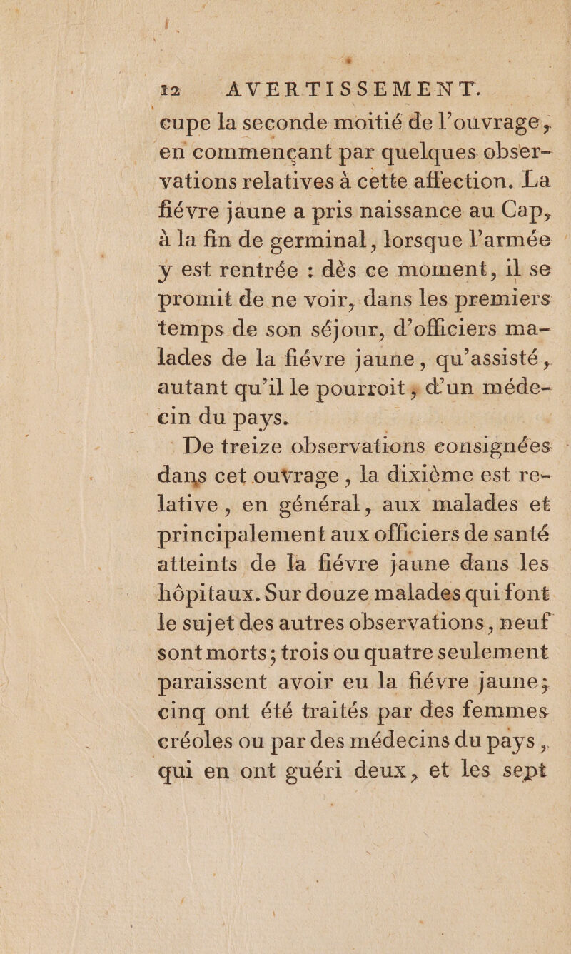 cupe la seconde moitié de l’ ouvrage; vations relatives à cette affection. La fiévre jaune a pris naissance au Cap, à la fin de germinal, lorsque l’armée y est rentrée : dès ce moment, il se promit de ne voir, dans les pannes lades de la fiévre jaune, qu'assisté, autant qu’il le pourroit ; d'un méde- dans cet ouvrage , la dixième est re- lative, en général, aux malades et Date dl dati aux officiers de santé atteints de la fiévre jaune dans les sont morts; trois ou quatre seulement paraissent avoir eu la fiévre Jaune; cinq ont été traités par des femmes qui en ont guéri deux, et les sept ne