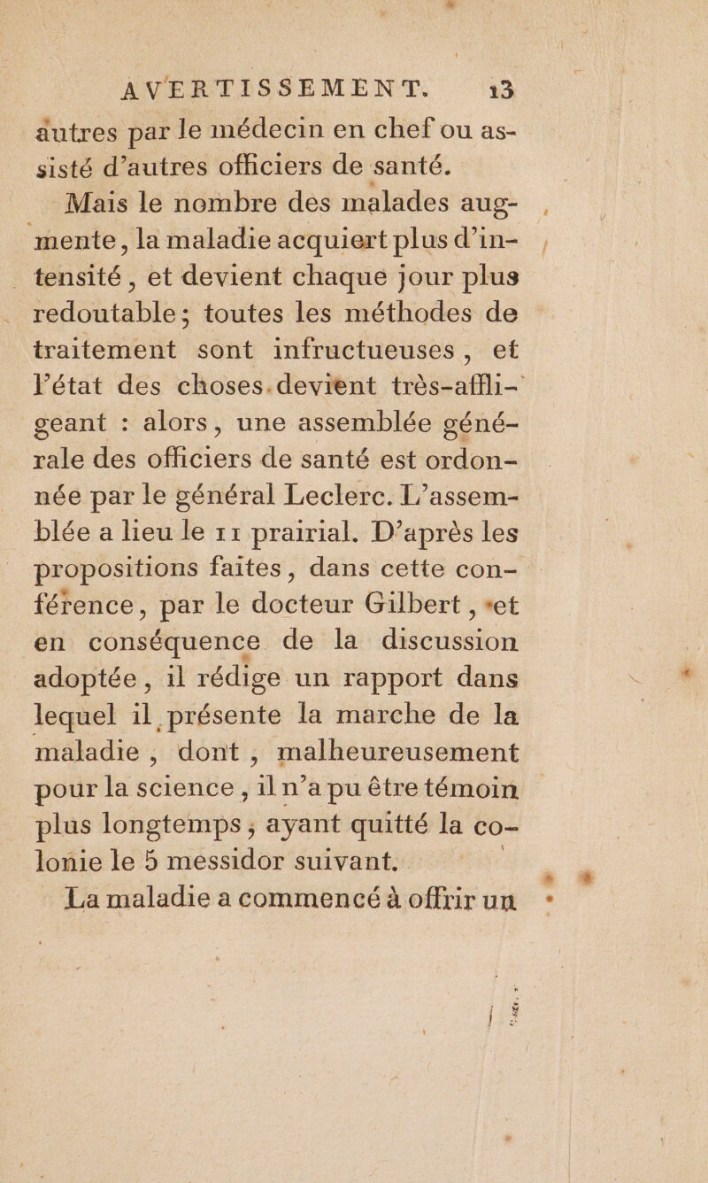 autres par le médecin en chef ou as- sisté d’autres officiers de santé. Mais le nombre des malades aug- mente, la maladie acquiert plus d’in- ._ tensité, et devient chaque jour plus redoutable; toutes les méthodes de traitement sont infructueuses, et l’état des choses.devient très-affli- geant : alors, une assemblée géné- rale des officiers de santé est ordon- née par le général Leclerc. L’assem- blée a lieu le 11 prairial. D’après les propositions faites, dans cette con- férence, par le docteur Gilbert , et en conséquence de la REC adoptée, 1l rédige un rapport dans lequel il présente la marche de la maladie, dont , malheureusement pour la science , il n’a pu être témoin plus longtemps ; ayant quitté la co- lomie le 5 messidor suivant. La maladie a commencé à offtir un