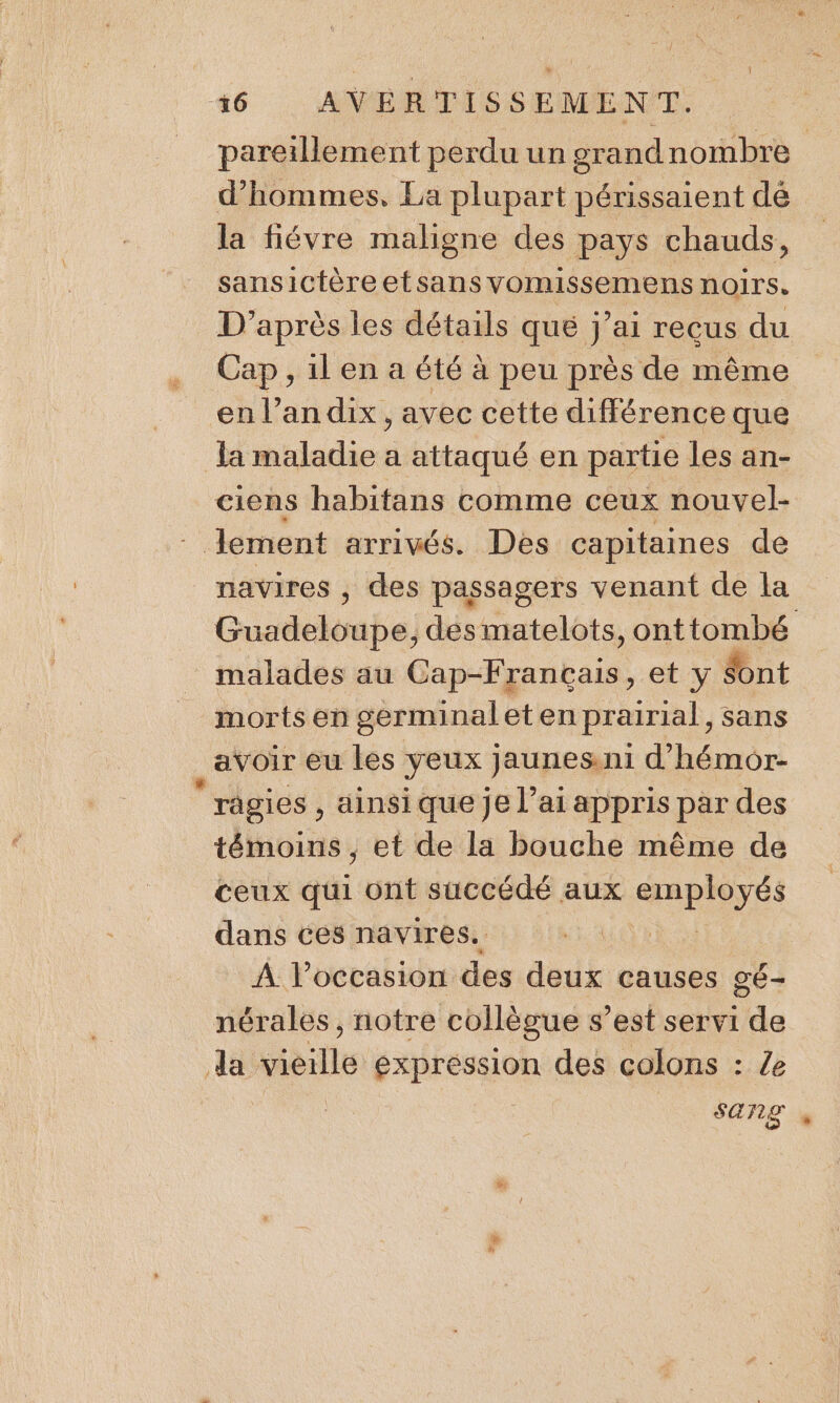 pareillement perdu un grandnombre d'hommes, La plupart périssaient dé la fiévre maligne des pays chauds, sansictèreetsans vomissemens noirs. D’après les détails que j’ai recus du Cap, il en a été à peu près de même en l’an dix, avec cette différence que la maladie a attaqué en partie les an- ciens habitans comme ceux nouvel- “ lement arrivés. Des capitaines de navires , des passagers venant de la Guadeloupe; des matelots, onttombé malades au onde et y Sont morts en germinal eten prairial, sans avoir eu les yeux jaunes. ni d’'hémor- râgies , ainsi que je l’ai appris par des témoins , et de la bouche même de ceux qui ont succédé aux ME 1 dans ces navires. À l’occasion des deux causes gÉ- nérales , notre collègue s’est servi dla da vieille expression des colons : Ze sang