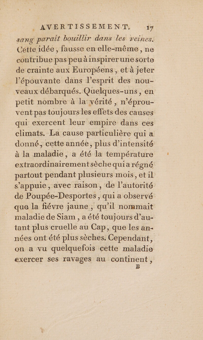 Sang parait bouillir dans les veines. Cétte idée , fausse en elle-même, ne contribue pas peuàinspirerune into de crainte aux Européens , et à jeter _ l’épouvante dans l'esprit des nou- veaux débarqués. Quelques-uns, en petit nombre à la vérité , n’éprou- vent pas toujours les effets des causes qui exercent leur empire dans ces climats. La cause particulière qui a donné, cette année, plus d’intensité à Ja med à été la température extraordinairementsèche quia régné partout pendant plusieurs mois, et il s'appuie, avec raison, de l’autorité de Poupée-Desportes , qui a observé que la fiévre jaune ; qu’il nommait maladie de Siam , a été toujours d’au- tant plus cruelle au Cap, que les an- nées ont été plus sèches. Cependant, on a vu quelquefois cette maladie exercer ses ravages au continent, B