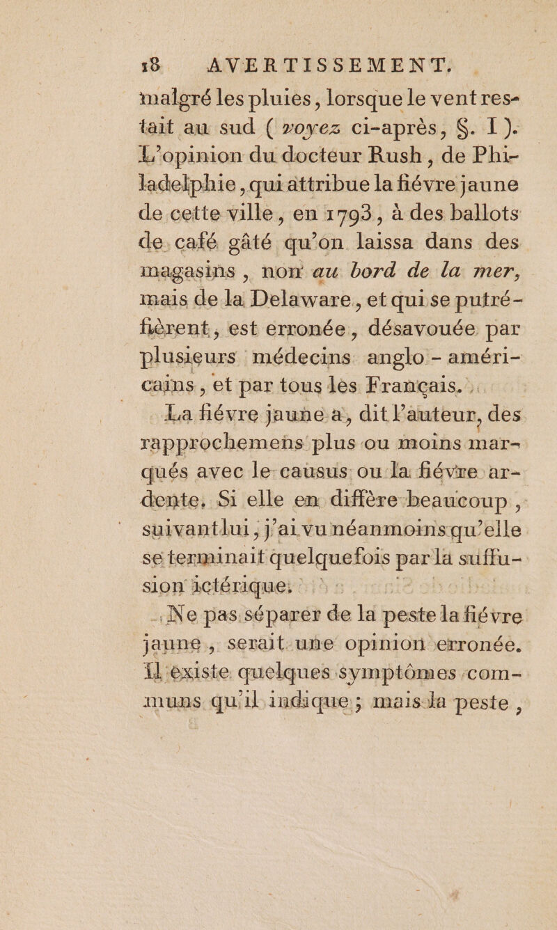 malgré les pluies, lorsque le vent res- tait au sud ( »oyez ci-après, $. I). L'opinion du docteur Rush, de Phi- ladelphie ,quiattribue la fiévre jaune de cette ville, en 1793, à des ballots de. café gâté qu'on laissa dans des magasins , now au bord de la mer, mais de la Delaware, et quise putré- hèrent, est erronée, désavouée par plusieurs éd. anglo - améri- cains , et par tous lès Français. | La fiévre jauhe a, dit P auteur, Fe rapprochemenñs: plis où MOINS sine qués avec le: causus: ou la févre ar- _ dente, Si elle en diffère beaucoup , ” suivantdui, j’aivunéanmoinsqu’elle _se tenminait quelquefois An la suffu- | sion 1ctérique: | Ne pas séparer de la peste la fiévre jaune 4 serait une Opiniori erronée. l'existe quelques symptômes com- mups. qu'il indique ; mais Ja peste ,