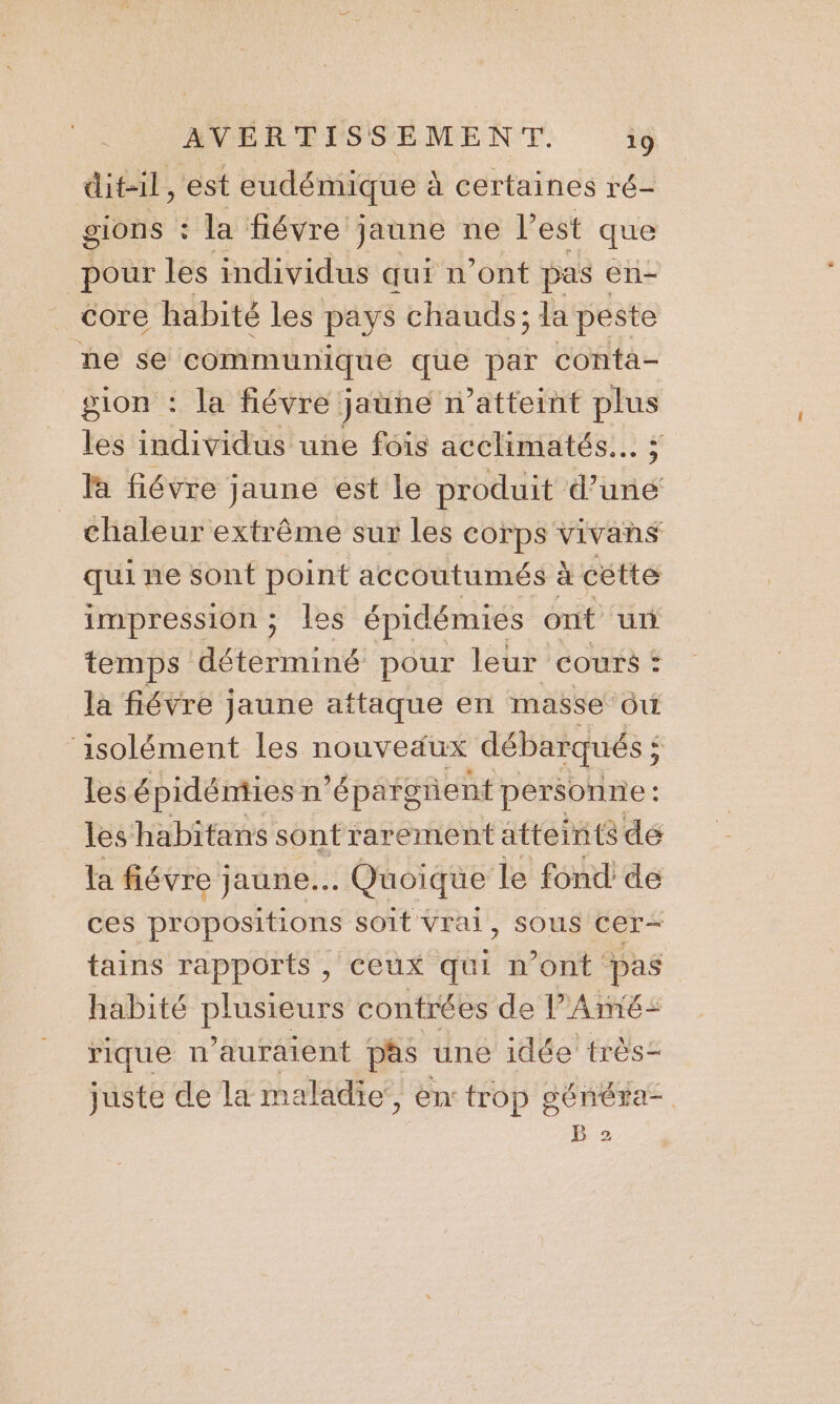 dit-il, est eudémique à certaines ré- gions : la fiévre jaune ne l’est que pour les individus qui n'ont pas « en- core habité les pays chauds ; la peste he se ‘communique ee par conta- gion : la fiévre jaune n’atteint plus les individus une fois acclimatés... ; là fiévre jaune est le produit d’une chaleur extrême sur les corps vivans qui ne sont point accoutumés à cétte impression; les épidémies ont un temps déterminé pour leur cours : la fiévre jaune attaque en masse ôuù ‘isolément les nouveäux débarqués ; $ les é pidémies n’épargient personne: les habitans sont rarement atteints de la fiévre jaune. Quoique le fond: de ces propositions soit Vrai, sous ASE tains rapports , ceux qui n’ont pas habité éirure contrées de l’Ainé= rique n'auraient pas une idée très juste de la maladie, en trop généra-