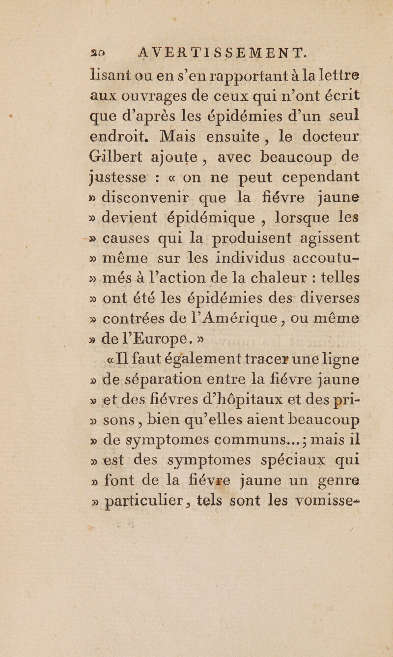 Lisant ou en s’en rapportant à la lettre aux ouvrages de ceux qui n’ont écrit que d’après les épidémies d’un seul endroit. Mais ensuite, le docteur Gilbert ajoute, avec beaucoup de justesse : « on ne peut cependant » disconvenir que la fiévre jaune » devient épidémique , lorsque les -» causes qui la produisent agissent » même sur les individus accoutu- » més à l’action de la chaleur : telles » ont été les épidémies des diverses » contrées de l'Amérique , ou même » de l’Europe. » in «Il faut également tracer une ligne » de séparation entre la fiévre jaune » et des fiévres d’hôpitaux et des pri- » sons, bien qu’elles aient beaucoup » de symptomes communs... ; mais 1l »est des symptomes spéciaux qui » font de la fiévre jaune un genre » particulier, tels sont les vomisse-