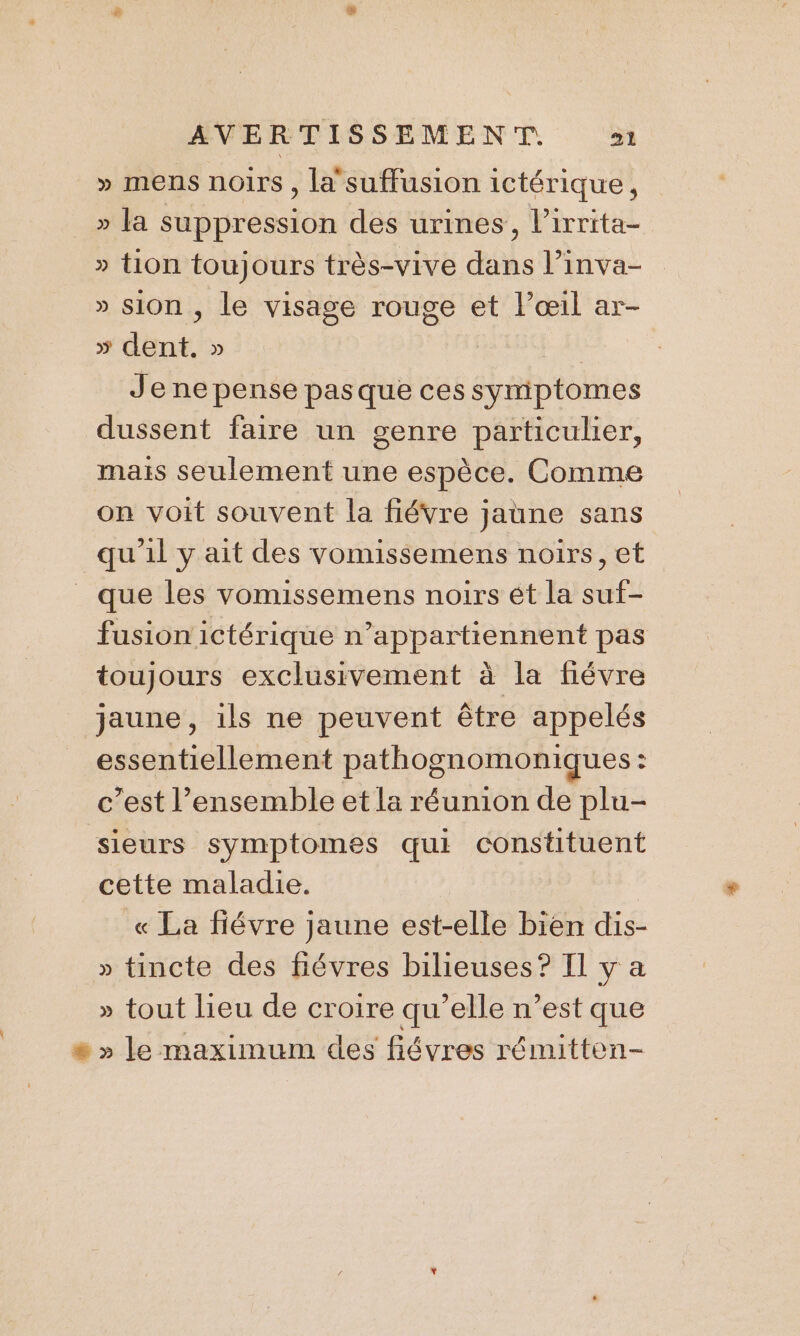 » mens noirs , la suffusion ictérique, » la suppression des urines, l’irrita- » tion toujours très-vive dans l’inva- » sion , le visage rouge et l'œil ar- » dent. » : Je ne pense pas que ces symiptomes dussent faire un genre particulier, maïs seulement une espèce. Comme on voit souvent la fiévre jaune sans qu'il y ait des vomissemens noirs, et que les vomissemens noirs ét la suf- fusion ictérique n’appartiennent pas toujours exclusivement à la fiévre jaune, ils ne peuvent être appelés essentiellement pathognomoniques : c’est l’ensemble et la réunion de plu- sieurs symptomes qui constituent cette maladie. « La fiévre jaune est-elle bien dis- » tincte des fiévres bilieuses? Il y a » tout lieu de croire qu’elle n’est que # » le maximum des fiévres rémitten-