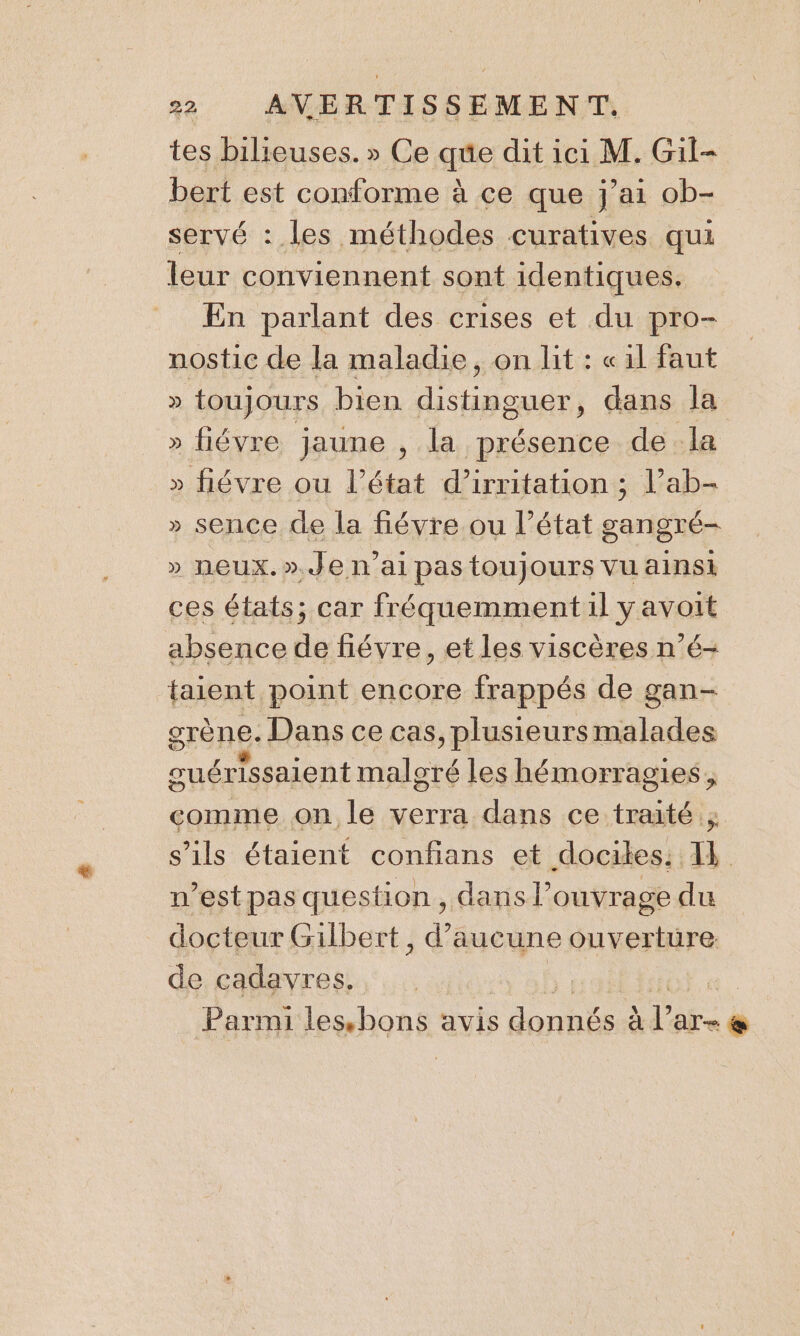 tes bilieuses. » Ce se dit ici M. Gil- bert est conforme à ce que j'ai ob- servé : les méthodes curatives qui leur conviennent sont identiques. En parlant des crises et du pro- nostic de la maladie, on lit : «il faut D toujours bien da dans la » fiévre jaune , la présence de la » fiévre ou l’état d’irritation ; l’ab- » sence de la fiévre ou l’état gangré- » neux.».Je n'ai pas toujours vu ainsi ces états; car fréquemment il y avoit absence de fiévre, et les viscères n’é- taient point encore frappés de gan- grène. Dans ce cas, plusieurs malades cuérissaient malgré les hémorragies, comme on le verra dans ce traité ; s'ils étaient confians et dociles: 1k n’est pas question, dans Pouvrage du docteur Gilbert, d'aucune ouverture de cadavres. | Parmi lesbons avis s donnés à V AT