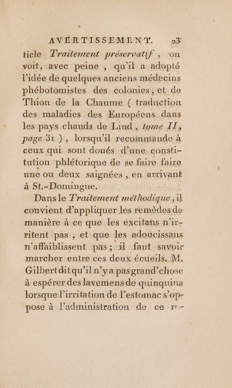 ticle Traitement préservatif ; ‘on . voit, avec peine , qu'il a adopté l’idée de quelques anciens médecins phébotomistes des colonies, et de Thion de la Chaume ( traduction des maladies des Européens dans les pays chauds de Land, fome IT, page 31 }, lorsqu'il recoimmiande à ceux qui sont doués d’une consti- tution phlétorique de se faire faire une ou deux saignées , en arrivant à St.-Domingue. Dansle Traitement méthodique ;1} convient d'appliquer les remècesde- manière à ce que les éxcitans n'ir- ritent pas , et que les adoucissans n’affaiblissent pas ; ‘il faut savoir marcher entre ces deux écueils. M, Gilbertdtqu'iln’ya pasgrand’chose à espérer des lavemens de quinquina lorsque l’irritation de l’estomac s’op- pose à l’administration de ce r+-